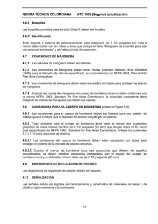 NORMA TÉCNICA COLOMBIANA NTC 1669 (Segunda actualización)
17
4.6.4 Boquillas
Las boquillas provistas para servicio Clase II deben ser listadas.
4.6.5* Identificación
Todo soporte o sistema de almacenamiento para manguera de 1 1/2 pulgadas (40 mm) o
menor debe contar con un rótulo o aviso que incluya el texto “Manguera de incendio para uso
por personal entrenado” y las instrucciones de operación.
4.7 CONEXIONES DE MANGUERA
4.7.1 Las válvulas de manguera deben ser listadas.
4.7.2 Las conexiones de manguera deben tener roscas externas National Hose Standard
(NHS), para el diámetro de válvula especificado, en concordancia con NFPA 1963, Standard for
Fire Hose Connections.
4.7.3 Las conexiones de manguera deben estar equipadas con tapas para proteger las roscas
de manguera.
4.7.4 Cuando las roscas de manguera del cuerpo de bomberos local no estén conformes con
la norma NFPA 1963, Standard for Fire Hose Connections, la autoridad competente debe
designar las roscas de manguera que deben ser usadas.
4.8 CONEXIONES PARA EL CUERPO DE BOMBEROS (véase la Figura A.5)
4.8.1 Las conexiones para el cuerpo de bomberos deben ser listadas para una presión de
trabajo igual a o mayor que el requisito de presión exigida por el sistema.
4.8.2 Toda conexión para el cuerpo de bomberos debe tener al menos dos accesorios
giratorios de rosca interna hembra de 2 1/2 pulgadas (65 mm) que tengan rosca NHS, como
está especificado en NFPA 1963, Standard for Fire Hose Connections. (Véase los numerales
7.7 y 7.12 para requisitos de diseño).
4.8.2.1 Las conexiones del cuerpo de bomberos deben estar equipadas con tapas para
proteger el sistema de la entrada de objetos extraños.
4.8.2.2 Cuando el cuerpo de bomberos local use accesorios que difieren de aquellos
especificados, se deben emplear accesorios compatibles con el equipo del cuerpo de
bomberos local y su diámetro mínimo debe ser de 2 1/2 pulgadas (65 mm).
4.9 DISPOSITIVOS DE REGULACIÓN DE PRESIÓN
Los dispositivos de regulación de presión deben ser listados.
4.10 SEÑALIZACIÓN
Las señales deben ser legibles permanentemente y construidos de materiales de metal o de
plástico rígido resistente a la intemperie.
 