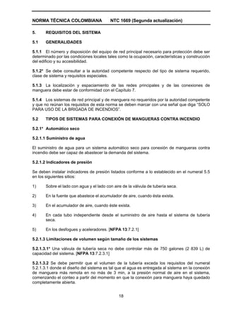 NORMA TÉCNICA COLOMBIANA NTC 1669 (Segunda actualización)
18
5. REQUISITOS DEL SISTEMA
5.1 GENERALIDADES
5.1.1 El número y disposición del equipo de red principal necesario para protección debe ser
determinado por las condiciones locales tales como la ocupación, características y construcción
del edificio y su accesibilidad.
5.1.2* Se debe consultar a la autoridad competente respecto del tipo de sistema requerido,
clase de sistema y requisitos especiales.
5.1.3 La localización y espaciamiento de las redes principales y de las conexiones de
manguera debe estar de conformidad con el Capítulo 7.
5.1.4 Los sistemas de red principal y de manguera no requeridos por la autoridad competente
y que no reúnan los requisitos de esta norma se deben marcar con una señal que diga “SOLO
PARA USO DE LA BRIGADA DE INCENDIOS”.
5.2 TIPOS DE SISTEMAS PARA CONEXIÓN DE MANGUERAS CONTRA INCENDIO
5.2.1* Automático seco
5.2.1.1 Suministro de agua
El suministro de agua para un sistema automático seco para conexión de mangueras contra
incendio debe ser capaz de abastecer la demanda del sistema.
5.2.1.2 Indicadores de presión
Se deben instalar indicadores de presión listados conforme a lo establecido en el numeral 5.5
en los siguientes sitios:
1) Sobre el lado con agua y el lado con aire de la válvula de tubería seca.
2) En la fuente que abastece el acumulador de aire, cuando ésta exista.
3) En el acumulador de aire, cuando éste exista.
4) En cada tubo independiente desde el suministro de aire hasta el sistema de tubería
seca.
5) En los desfogues y aceleradores. [NFPA 13:7.2.1]
5.2.1.3 Limitaciones de volumen según tamaño de los sistemas
5.2.1.3.1* Una válvula de tubería seca no debe controlar más de 750 galones (2 839 L) de
capacidad del sistema. [NFPA 13:7.2.3.1]
5.2.1.3.2 Se debe permitir que el volumen de la tubería exceda los requisitos del numeral
5.2.1.3.1 donde el diseño del sistema es tal que el agua es entregada al sistema en la conexión
de manguera más remota en no más de 3 min, a la presión normal de aire en el sistema,
comenzando el conteo a partir del momento en que la conexión para manguera haya quedado
completamente abierta.
 