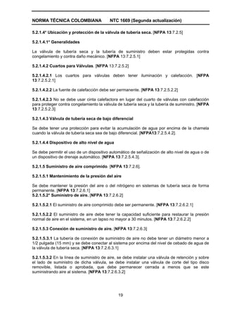 NORMA TÉCNICA COLOMBIANA NTC 1669 (Segunda actualización)
19
5.2.1.4* Ubicación y protección de la válvula de tubería seca. [NFPA 13:7.2.5]
5.2.1.4.1* Generalidades
La válvula de tubería seca y la tubería de suministro deben estar protegidas contra
congelamiento y contra daño mecánico. [NFPA 13:7.2.5.1]
5.2.1.4.2 Cuartos para Válvulas. [NFPA 13:7.2.5.2]
5.2.1.4.2.1 Los cuartos para válvulas deben tener iluminación y calefacción. [NFPA
13:7.2.5.2.1]
5.2.1.4.2.2 La fuente de calefacción debe ser permanente. [NFPA 13:7.2.5.2.2]
5.2.1.4.2.3 No se debe usar cinta calefactora en lugar del cuarto de válvulas con calefacción
para proteger contra congelamiento la válvula de tubería seca y la tubería de suministro. [NFPA
13:7.2.5.2.3]
5.2.1.4.3 Válvula de tubería seca de bajo diferencial
Se debe tener una protección para evitar la acumulación de agua por encima de la charnela
cuando la válvula de tubería seca sea de bajo diferencial. [NFPA13:7.2.5.4.2].
5.2.1.4.4 Dispositivo de alto nivel de agua
Se debe permitir el uso de un dispositivo automático de señalización de alto nivel de agua o de
un dispositivo de drenaje automático. [NFPA 13:7.2.5.4.3].
5.2.1.5 Suministro de aire comprimido. [NFPA 13:7.2.6].
5.2.1.5.1 Mantenimiento de la presión del aire
Se debe mantener la presión del aire o del nitrógeno en sistemas de tubería seca de forma
permanente. [NFPA 13:7.2.6.1]
5.2.1.5.2* Suministro de aire. [NFPA 13:7.2.6.2]
5.2.1.5.2.1 El suministro de aire comprimido debe ser permanente. [NFPA 13:7.2.6.2.1]
5.2.1.5.2.2 El suministro de aire debe tener la capacidad suficiente para restaurar la presión
normal de aire en el sistema, en un lapso no mayor a 30 minutos. [NFPA 13:7.2.6.2.2]
5.2.1.5.3 Conexión de suministro de aire. [NFPA 13:7.2.6.3]
5.2.1.5.3.1 La tubería de conexión de suministro de aire no debe tener un diámetro menor a
1/2 pulgada (15 mm) y se debe conectar al sistema por encima del nivel de cebado de agua de
la válvula de tubería seca. [NFPA 13:7.2.6.3.1]
5.2.1.5.3.2 En la línea de suministro de aire, se debe instalar una válvula de retención y sobre
el lado de suministro de dicha válvula, se debe instalar una válvula de corte del tipo disco
removible, listada o aprobada, que debe permanecer cerrada a menos que se este
suministrando aire al sistema. [NFPA 13:7.2.6.3.2]
 
