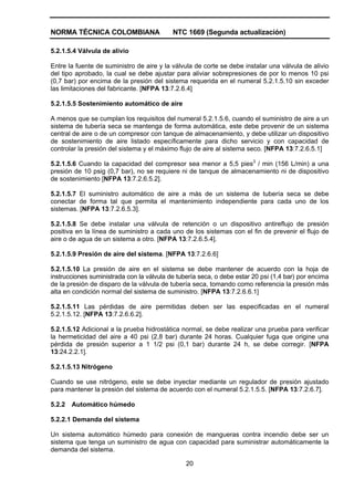 NORMA TÉCNICA COLOMBIANA NTC 1669 (Segunda actualización)
20
5.2.1.5.4 Válvula de alivio
Entre la fuente de suministro de aire y la válvula de corte se debe instalar una válvula de alivio
del tipo aprobado, la cual se debe ajustar para aliviar sobrepresiones de por lo menos 10 psi
(0,7 bar) por encima de la presión del sistema requerida en el numeral 5.2.1.5.10 sin exceder
las limitaciones del fabricante. [NFPA 13:7.2.6.4]
5.2.1.5.5 Sostenimiento automático de aire
A menos que se cumplan los requisitos del numeral 5.2.1.5.6, cuando el suministro de aire a un
sistema de tubería seca se mantenga de forma automática, este debe provenir de un sistema
central de aire o de un compresor con tanque de almacenamiento, y debe utilizar un dispositivo
de sostenimiento de aire listado específicamente para dicho servicio y con capacidad de
controlar la presión del sistema y el máximo flujo de aire al sistema seco. [NFPA 13:7.2.6.5.1]
5.2.1.5.6 Cuando la capacidad del compresor sea menor a 5,5 pies3
/ min (156 L/min) a una
presión de 10 psig (0,7 bar), no se requiere ni de tanque de almacenamiento ni de dispositivo
de sostenimiento [NFPA 13:7.2.6.5.2].
5.2.1.5.7 El suministro automático de aire a más de un sistema de tubería seca se debe
conectar de forma tal que permita el mantenimiento independiente para cada uno de los
sistemas. [NFPA 13:7.2.6.5.3].
5.2.1.5.8 Se debe instalar una válvula de retención o un dispositivo antireflujo de presión
positiva en la línea de suministro a cada uno de los sistemas con el fin de prevenir el flujo de
aire o de agua de un sistema a otro. [NFPA 13:7.2.6.5.4].
5.2.1.5.9 Presión de aire del sistema. [NFPA 13:7.2.6.6]
5.2.1.5.10 La presión de aire en el sistema se debe mantener de acuerdo con la hoja de
instrucciones suministrada con la válvula de tubería seca, o debe estar 20 psi (1,4 bar) por encima
de la presión de disparo de la válvula de tubería seca, tomando como referencia la presión más
alta en condición normal del sistema de suministro. [NFPA 13:7.2.6.6.1]
5.2.1.5.11 Las pérdidas de aire permitidas deben ser las especificadas en el numeral
5.2.1.5.12. [NFPA 13:7.2.6.6.2].
5.2.1.5.12 Adicional a la prueba hidrostática normal, se debe realizar una prueba para verificar
la hermeticidad del aire a 40 psi (2,8 bar) durante 24 horas. Cualquier fuga que origine una
pérdida de presión superior a 1 1/2 psi (0,1 bar) durante 24 h, se debe corregir. [NFPA
13:24.2.2.1].
5.2.1.5.13 Nitrógeno
Cuando se use nitrógeno, este se debe inyectar mediante un regulador de presión ajustado
para mantener la presión del sistema de acuerdo con el numeral 5.2.1.5.5. [NFPA 13:7.2.6.7].
5.2.2 Automático húmedo
5.2.2.1 Demanda del sistema
Un sistema automático húmedo para conexión de mangueras contra incendio debe ser un
sistema que tenga un suministro de agua con capacidad para suministrar automáticamente la
demanda del sistema.
 