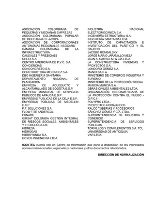 ASOCIACIÓN COLOMBIANA DE
PEQUEÑAS Y MEDIANAS EMPRESAS
ASOCIACIÓN COLOMBIANA POPULAR
DE INDUSTRIALES -ACOPI-
ASOCIACION DE CORPORACIONAES
AUTONOMAS REGIONALES -ASOCARS-
CÁMARA COLOMBIANA DE LA
INFRAESTRUCTURA
CAUDALES Y PRESIONES
CELTA S.A.
CENTRO AMERICANA DE P.V.C. S.A.
CONCIENCIAS
CONCONCRETO S.A.
CONSTRUCTORA MELENDEZ S.A.
DBO INGENIERÍA SANITARIA
DEPARTAMENTO NACIONAL DE
PLANEACIÓN
EMPRESA DE ACUEDUCTO Y
ALCANTARILLADO DE BOGOTÁ E.S.P.
EMPRESA MUNICIPAL DE SERVICIOS
PÚBLICOS DE ARAUCA E.S.P
EMPRESAS PUBLICAS DE LA CEJA E.S.P.
EMPRESAS PÚBLICAS DE MEDELLÍN
E.S.P.
F.F. SOLUCIONES S.A.
FLOW TITE ANDERCOL
FONADE
GIRSAT COLOMBIA GESTIÓN INTEGRAL
DE RIESGOS SOCIALES, AMBIENTALES
Y TECNOLÓGICOS
HIDRESA
HIDROGAS
HIDROYUNDA S.A.
HOYOS INGENIERÍA LTDA.
INDUSTRIA NACIONAL
ELECTROMECÁNICA S.A.
INGENIERÍA ESTRUCTURAL S.A.
INGENIERÍA SANITARIA LTDA.
INSTITUTO DE CAPACITACIÓN E
INVESTIGACIÓN DEL PLÁSTICO Y EL
CAUCHO
JACOBO ROMBALSKY
JORGE MARIO JARAMILLO MEZA
JUAN A. CARVAL M. & CIA LTDA
LA CONSTRUCTORA VIVIENDAS Y
PROYECTOS S.A.
LONDOÑO GÓMEZ S.A.
MANCESA S.A.
MINISTERIO DE COMERCIO INDUSTRIA Y
TURISMO
MINISTERIO DE LA PROTECCIÓN SOCIAL
MURCIA MURCIA S.A.
OBRAS CIVILES AMBIENTALES LTDA.
ORGANIZACIÓN IBEROAMERICANA DE
LA PROTECCIÓN CONTRA EL FUEGO -
O.P.C.I.-
POLYPRO LTDA .
PROYECTOS HIDRÁULICOS
RALCO TUBERÍAS Y ACCESORIOS
SÁNCHEZ GÓMEZ Y CÍA. LTDA.
SUPERINTENDENCIA DE INDUSTRIA Y
COMERCIO
SUPERINTENDENCIA DE SERVICIOS
PÚBLICOS
TORNILLOS Y COMPLEMENTOS S.A. TCL
UNIVERSIDAD DE ANTIOQUIA
VAR LTDA.
ICONTEC cuenta con un Centro de Información que pone a disposición de los interesados
normas internacionales, regionales y nacionales y otros documentos relacionados.
DIRECCIÓN DE NORMALIZACIÓN
 