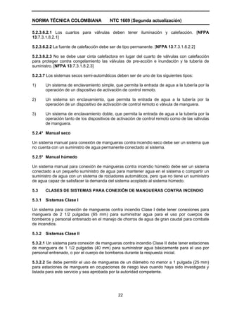 NORMA TÉCNICA COLOMBIANA NTC 1669 (Segunda actualización)
22
5.2.3.6.2.1 Los cuartos para válvulas deben tener iluminación y calefacción. [NFPA
13:7.3.1.8.2.1]
5.2.3.6.2.2 La fuente de calefacción debe ser de tipo permanente. [NFPA 13:7.3.1.8.2.2]
5.2.3.6.2.3 No se debe usar cinta calefactora en lugar del cuarto de válvulas con calefacción
para proteger contra congelamiento las válvulas de pre-acción e inundación y la tubería de
suministro. [NFPA 13:7.3.1.8.2.3]
5.2.3.7 Los sistemas secos semi-automáticos deben ser de uno de los siguientes tipos:
1) Un sistema de enclavamiento simple, que permita la entrada de agua a la tubería por la
operación de un dispositivo de activación de control remoto.
2) Un sistema sin enclavamiento, que permita la entrada de agua a la tubería por la
operación de un dispositivo de activación de control remoto o válvula de manguera.
3) Un sistema de enclavamiento doble, que permita la entrada de agua a la tubería por la
operación tanto de los dispositivos de activación de control remoto como de las válvulas
de manguera.
5.2.4* Manual seco
Un sistema manual para conexión de mangueras contra incendio seco debe ser un sistema que
no cuenta con un suministro de agua permanente conectado al sistema.
5.2.5* Manual húmedo
Un sistema manual para conexión de mangueras contra incendio húmedo debe ser un sistema
conectado a un pequeño suministro de agua para mantener agua en el sistema o compartir un
suministro de agua con un sistema de rociadores automáticos, pero que no tiene un suministro
de agua capaz de satisfacer la demanda del sistema acoplado al sistema húmedo.
5.3 CLASES DE SISTEMAS PARA CONEXIÓN DE MANGUERAS CONTRA INCENDIO
5.3.1 Sistemas Clase I
Un sistema para conexión de mangueras contra incendio Clase I debe tener conexiones para
manguera de 2 1/2 pulgadas (65 mm) para suministrar agua para el uso por cuerpos de
bomberos y personal entrenado en el manejo de chorros de agua de gran caudal para combate
de incendios.
5.3.2 Sistemas Clase II
5.3.2.1 Un sistema para conexión de mangueras contra incendio Clase II debe tener estaciones
de manguera de 1 1/2 pulgadas (40 mm) para suministrar agua básicamente para el uso por
personal entrenado, o por el cuerpo de bomberos durante la respuesta inicial.
5.3.2.2 Se debe permitir el uso de mangueras de un diámetro no menor a 1 pulgada (25 mm)
para estaciones de manguera en ocupaciones de riesgo leve cuando haya sido investigada y
listada para este servicio y sea aprobada por la autoridad competente.
 