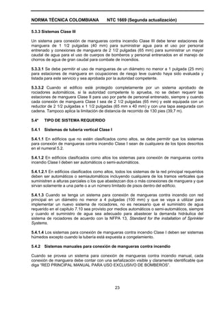 NORMA TÉCNICA COLOMBIANA NTC 1669 (Segunda actualización)
23
5.3.3 Sistemas Clase III
Un sistema para conexión de mangueras contra incendio Clase III debe tener estaciones de
manguera de 1 1/2 pulgadas (40 mm) para suministrar agua para el uso por personal
entrenado y conexiones de manguera de 2 1/2 pulgadas (65 mm) para suministrar un mayor
caudal de agua para el uso de cuerpos de bomberos y personal entrenados en el manejo de
chorros de agua de gran caudal para combate de incendios.
5.3.3.1 Se debe permitir el uso de mangueras de un diámetro no menor a 1 pulgada (25 mm)
para estaciones de manguera en ocupaciones de riesgo leve cuando haya sido evaluada y
listada para este servicio y sea aprobada por la autoridad competente.
5.3.3.2 Cuando el edificio esté protegido completamente por un sistema aprobado de
rociadores automáticos, si la autoridad competente lo aprueba, no se deben requerir las
estaciones de manguera Clase II para uso por parte de personal entrenado, siempre y cuando
cada conexión de manguera Clase I sea de 2 1/2 pulgadas (65 mm) y esté equipada con un
reductor de 2 1/2 pulgadas x 1 1/2 pulgadas (65 mm x 40 mm) y con una tapa asegurada con
cadena. Tampoco aplica la limitación de distancia de recorrido de 130 pies (39,7 m).
5.4* TIPO DE SISTEMA REQUERIDO
5.4.1 Sistemas de tubería vertical Clase I
5.4.1.1 En edificios que no estén clasificados como altos, se debe permitir que los sistemas
para conexión de mangueras contra incendio Clase I sean de cualquiera de los tipos descritos
en el numeral 5.2.
5.4.1.2 En edificios clasificados como altos los sistemas para conexión de mangueras contra
incendio Clase I deben ser automáticos o semi-automáticos.
5.4.1.2.1 En edificios clasificados como altos, todos los sistemas de la red principal requeridos
deben ser automáticos o semiautomáticos incluyendo cualquiera de los tramos verticales que
suministren a alturas parciales o los que abastezcan dos o más conexiones de manguera y que
sirvan solamente a una parte o a un número limitado de pisos dentro del edificio.
5.4.1.3 Cuando se tenga un sistema para conexión de mangueras contra incendio con red
principal en un diámetro no menor a 4 pulgadas (100 mm) y que se vaya a utilizar para
implementar un nuevo sistema de rociadores, no es necesario que el suministro de agua
requerido en el capitulo 7.10 sea provisto por medios automáticos o semi-automáticos, siempre
y cuando el suministro de agua sea adecuado para abastecer la demanda hidráulica del
sistema de rociadores de acuerdo con la NFPA 13, Standard for the installation of Sprinkler
Systems.
5.4.1.4 Los sistemas para conexión de mangueras contra incendio Clase I deben ser sistemas
húmedos excepto cuando la tubería está expuesta a congelamiento.
5.4.2 Sistemas manuales para conexión de mangueras contra incendio
Cuando se provea un sistema para conexión de mangueras contra incendio manual, cada
conexión de manguera debe contar con una señalización visible y claramente identificable que
diga “RED PRINCIPAL MANUAL PARA USO EXCLUSIVO DE BOMBEROS”.
 