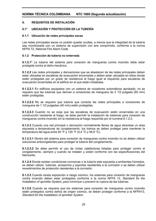 NORMA TÉCNICA COLOMBIANA NTC 1669 (Segunda actualización)
25
6. REQUISITOS DE INSTALACIÓN
6.1* UBICACIÓN Y PROTECCIÓN DE LA TUBERÍA
6.1.1 Ubicación de redes principales secas
Las redes principales secas no podrán quedar ocultas, a menos que la integridad de la tubería
sea monitoreada con un sistema de supervisión con aire comprimido, conforme a la norma
NFPA 72, National Fire Alarm Code.
6.1.2 Protección de tubería no enterrada
6.1.2.1* La tubería del sistema para conexión de mangueras contra incendio debe estar
protegida contra el daño mecánico.
6.1.2.2 Las redes principales y derivaciones que se abastecen de las redes principales deben
estar ubicadas en escaleras de evacuación encerradas o deben estar ubicadas en sitios donde
estén protegidas por un grado de resistencia al fuego igual al requerido para escaleras de
evacuación encerradas en el edificio en el que están instaladas.
6.1.2.2.1 En edificios equipados con un sistema de rociadores automáticos aprobado, no se
requiere que las tuberías que derivan a conexiones de manguera de 2 1/2 pulgada (65 mm)
estén protegidas.
6.1.2.2.2 No se requiere que tubería que conecta las redes principales a conexiones de
manguera de 1 1/2 pulgadas (40 mm) estén protegidas.
6.1.2.2.3 Cuando no se exija que las escaleras de evacuación estén encerradas en una
construcción resistente al fuego, se debe permitir la instalación de sistemas para conexión de
mangueras contra incendio sin la resistencia al fuego requerida por el numeral 6.1.2.2.
6.1.2.3 Cuando una red principal o derivación normalmente llenas de agua atraviese un área
expuesta a temperaturas de congelamiento, los tramos se deben proteger para mantener la
temperatura del agua entre 40 °F y 120 °F (4,4 °C y 48,9 °C).
6.1.2.3.1 Dentro del sistema para conexión de mangueras contra incendio no se deben utilizar
soluciones anticongelantes para proteger la tubería del congelamiento.
6.1.2.3.2 Se debe permitir el uso de cintas calefactoras listadas para proteger contra el
congelamiento, siempre y cuando se instalen y aíslen conforme con las especificaciones del
fabricante.
6.1.2.4 Donde existan condiciones corrosivas o la tubería este expuesta a ambientes húmedos,
se deben utilizar, tuberías, accesorios y soportes resistentes a la corrosión o se deben utilizar
revestimientos de protección resistentes a la corrosión.
6.1.2.5 Cuando exista exposición a riesgo sísmico, los sistemas para conexión de mangueras
contra incendio deben estar protegidos conforme a la norma NFPA 13, Standard for the
Installation of sprinkler System, para minimizar o prevenir la ruptura de las tuberías.
6.1.2.6 Cuando se requiera que los sistemas para conexión de mangueras contra incendio
estén protegidos contra daños de origen sísmico, se deben proteger conforme a la NFPA13,
Standard for the Installation of sprinkler System.
 