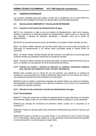 NORMA TÉCNICA COLOMBIANA NTC 1669 (Segunda actualización)
26
6.2 TUBERÍAS ENTERRADAS
Las tuberías instaladas bajo tierra deben cumplir con lo establecido en la norma NFPA 24,
Standard for the installation of Private Fire Service Mains and their Appurtenances.
6.3 VÁLVULAS DE COMPUERTA Y VÁLVULAS DE RETENCIÓN
6.3.1 Conexión a las fuentes de abastecimiento de agua
6.3.1.1 Las conexiones a cada una de las fuentes de abastecimiento, tales como tanques,
bombas y conexiones a sistemas públicos de abastecimiento, deben contar con válvulas del
tipo indicador y válvulas de retención, aprobadas y ubicadas cerca de la fuente de
abastecimiento,
6.3.1.2 En las conexiones para el cuerpo de bomberos no se deben instalar válvulas de corte.
6.3.2 Se deben instalar válvulas que permitan aislar cada una de las redes principales sin
interrumpir el abastecimiento a las demás redes principales desde la misma fuente de
suministro.
6.3.3 Se deben instalar válvulas listadas del tipo indicador a la salida de la red principal para
controlar ramales que abastecen estaciones de manguera remotas.
6.3.4 Cuando se utilicen válvulas de mariposa tipo wafer, se deben instalar de tal forma que el
disco no interfiera con la operación de otros componentes del sistema.
6.3.5* Válvulas de control y válvulas de retención en sistemas combinados (Sistema
para conexión de mangueras contra incendio / Rociadores)
6.3.5.1 Cada conexión que se derive de una red principal, que abastezca un sistema de
rociadores y que sea parte de un sistema combinado debe contar con una válvula de control y
una válvula de retención del mismo diámetro de la derivación.
6.3.5.2 Cuando se instale un dispositivo regulador de presión listado que impida el contraflujo,
éste dispositivo se debe considerar como válvula de retención y por lo tanto no se requiere de
una válvula de retención adicional.
6.3.6 Válvulas en las conexiones a fuentes de abastecimiento de agua
6.3.6.1 Generalidades
6.3.6.1.1* Todas las conexiones a fuentes de abastecimiento de agua diferentes a la conexión
de bomberos, deben contar con una válvula indicadora listada y ubicada en un sitio aprobado.
6.3.6.1.2 Las válvulas de conexiones de bomberos deben cumplir con lo requerido en el
numeral 6.3.
6.3.6.1.2.1 Todas las válvulas deben estar claramente identificadas para indicar el servicio que
controlan.
6.3.6.1.2.2 Cuando la válvula no se pueda ubicar a una distancia de por lo menos 40 pies
(12,2 m) del edificio, ésta se debe instalar en un sitio aprobado, donde sea fácilmente accesible
en caso de incendio y no este expuesta a ningún daño.
 