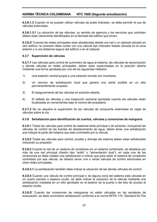 NORMA TÉCNICA COLOMBIANA NTC 1669 (Segunda actualización)
27
6.3.6.1.3 Cuando no se puedan utilizar válvulas de poste indicador, se debe permitir el uso de
válvulas enterradas.
6.3.6.1.3.1 La ubicación de las válvulas, su sentido de apertura y los servicios que controlan
deben estar claramente identificados en la fachada del edificio que sirven.
6.3.6.2* Cuando las redes principales sean abastecidas desde una red o un cabezal ubicado en
otro edificio, la conexión debe contar con una válvula tipo indicador listada ubicada en la zona
exterior y a una distancia segura del edificio o en el cabezal.
6.3.7 Supervisión de válvulas
6.3.7.1 Las válvulas para control de suministro de agua al sistema, las válvulas de sectorización
y demás válvulas en redes principales, deben estar supervisadas en la posición abierta
mediante una forma aprobada por uno de los siguientes métodos:
1) Una estación central propia o una estación remota con monitoreo.
2) Un servicio de señalización local que genere una señal audible en un sitio
permanentemente ocupado.
3) El aseguramiento de las válvulas en posición abierta.
4) El sellado de válvulas y una inspección semanal aprobada cuando las válvulas están
localizadas en cerramientos bajo el control del propietario.
6.3.7.2 No se requiere la supervisión de las válvulas de compuerta enterradas en cajas de
válvulas sobre la vía.
6.3.8 Señalización para identificación de cuartos, válvulas y conexiones de manguera
6.3.8.1 Todas las válvulas para control de sistemas tanto principal o de sectores, incluyendo las
válvulas de control de las fuentes de abastecimiento de agua, deben tener una señalización
que indique la parte del sistema que esta controlado por la válvula.
6.3.8.2 Todas las válvulas para control, prueba y drenaje del sistema deben estar señalizadas
indicando su propósito.
6.3.8.3 Cuando la red de un sistema de rociadores en un sistema combinado, se abastece por
más de una red principal (diseño tipo “anillo” o “alimentación dual”), en cada una de las
conexiones se debe instalar una señalización e indicar que para aislar el sistema de rociadores
controlado por esa válvula, se deberá cerrar una o varias válvulas de control adicionales en
otras redes principales.
6.3.8.3.1 La señalización también debe indicar la ubicación de las demás válvulas de control.
6.3.8.4 Cuando una válvula de control principal o de alguna zona del sistema está ubicada en
un cuarto cerrado o espacio oculto, se debe indicar la ubicación de la válvula mediante una
señalización instalada en un sitio aprobado en el exterior de la puerta o del sitio de acceso al
espacio oculto.
6.3.8.5* Cuando las conexiones de mangueras no están ubicadas en las escaleras de
evacuación, se debe suministrar señalización conforme a la norma NFPA 170, Standard for Fire
 