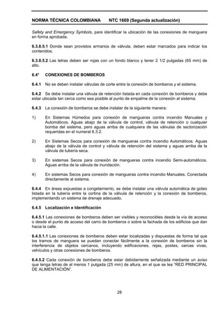 NORMA TÉCNICA COLOMBIANA NTC 1669 (Segunda actualización)
28
Safety and Emergency Symbols, para identificar la ubicación de las conexiones de manguera
en forma aprobada.
6.3.8.5.1 Donde sean provistos armarios de válvula, deben estar marcados para indicar los
contenidos.
6.3.8.5.2 Las letras deben ser rojas con un fondo blanco y tener 2 1/2 pulgadas (65 mm) de
alto.
6.4* CONEXIONES DE BOMBEROS
6.4.1 No se deben instalar válvulas de corte entre la conexión de bomberos y el sistema.
6.4.2 Se debe instalar una válvula de retención listada en cada conexión de bomberos y debe
estar ubicada tan cerca como sea posible al punto de empalme de la conexión al sistema.
6.4.3 La conexión de bomberos se debe instalar de la siguiente manera:
1) En Sistemas Húmedos para conexión de mangueras contra incendio Manuales y
Automáticos. Aguas abajo de la válvula de control, válvula de retención o cualquier
bomba del sistema, pero aguas arriba de cualquiera de las válvulas de sectorización
requeridas en el numeral 6.3.2.
2) En Sistemas Secos para conexión de mangueras contra incendio Automáticos. Aguas
abajo de la válvula de control y válvula de retención del sistema y aguas arriba de la
válvula de tubería seca.
3) En sistemas Secos para conexión de mangueras contra incendio Semi-automáticos.
Aguas arriba de la válvula de inundación.
4) En sistemas Secos para conexión de mangueras contra incendio Manuales. Conectada
directamente al sistema.
6.4.4 En áreas expuestas a congelamiento, se debe instalar una válvula automática de goteo
listada en la tubería entre la cortina de la válvula de retención y la conexión de bomberos,
implementando un sistema de drenaje adecuado.
6.4.5 Localización e Identificación
6.4.5.1 Las conexiones de bomberos deben ser visibles y reconocibles desde la vía de acceso
o desde el punto de acceso del carro de bomberos o sobre la fachada de los edificios que dan
hacia la calle.
6.4.5.1.1 Las conexiones de bomberos deben estar localizadas y dispuestas de forma tal que
los tramos de manguera se puedan conectar fácilmente a la conexión de bomberos sin la
interferencia de objetos cercanos, incluyendo edificaciones, rejas, postes, cercas vivas,
vehículos y otras conexiones de bomberos.
6.4.5.2 Cada conexión de bomberos debe estar debidamente señalizada mediante un aviso
que tenga letras de al menos 1 pulgada (25 mm) de altura, en el que se lea “RED PRINCIPAL
DE ALIMENTACIÓN”.
 