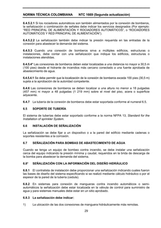 NORMA TÉCNICA COLOMBIANA NTC 1669 (Segunda actualización)
29
6.4.5.2.1 Si los rociadores automáticos son también alimentados por la conexión de bomberos,
la señalización o combinación de señales debe indicar los servicios designados (Por ejemplo:
“RED PRINCIPAL DE ALIMENTACIÓN Y ROCIADORES AUTOMÁTICOS”, o “ROCIADORES
AUTOMÁTICOS Y RED PRINCIPAL DE ALIMENTACIÓN”).
6.4.5.2.2 La señalización también debe indicar la presión requerida en las entradas de la
conexión para abastecer la demanda del sistema.
6.4.5.3 Cuando una conexión de bomberos sirva a múltiples edificios, estructuras o
instalaciones, debe contar con una señalización que indique los edificios, estructuras o
instalaciones atendidas.
6.4.5.4* Las conexiones de bomberos deben estar localizadas a una distancia no mayor a 30,5 m
(100 pies) desde el hidrante de incendios más cercano conectado a una fuente aprobada de
abastecimiento de agua.
6.4.5.4.1 Se debe permitir que la localización de la conexión de bomberos exceda 100 pies (30,5 m)
sujeta a la aprobación de la autoridad competente.
6.4.6 Las conexiones de bomberos se deben localizar a una altura no menor a 18 pulgadas
(457 mm) ni mayor a 48 pulgadas (1 219 mm) sobre el nivel del piso, acera o superficie
adyacente.
6.4.7 La tubería de la conexión de bomberos debe estar soportada conforme al numeral 6.5.
6.5 SOPORTE DE TUBERÍA
El sistema de tuberías debe estar soportado conforme a la norma NFPA 13, Standard for the
Installation of sprinkler System.
6.6 INSTALACIÓN DE SEÑALIZACIÓN
La señalización se debe fijar a un dispositivo o a la pared del edificio mediante cadenas o
soportes resistentes a la corrosión.
6.7 SEÑALIZACIÓN PARA BOMBAS DE ABASTECIMIENTO DE AGUA
Cuando se tenga un equipo de bombeo contra incendio, se debe instalar una señalización
cerca del equipo indicando la presión mínima y caudal, requeridos en la brida de descarga de
la bomba para abastecer la demanda del sistema.
6.8* SEÑALIZACIÓN CON LA INFORMACIÓN DEL DISEÑO HIDRÁULICO
6.8.1 El contratista de instalación debe proporcionar una señalización indicando cuales fueron
las bases de diseño del sistema especificando si se realizó mediante cálculo hidráulico o por el
espesor de la pared de la tubería (cedula).
6.8.2 En sistemas para conexión de mangueras contra incendio automáticos o semi-
automáticos la señalización debe estar localizada en la válvula de control para suministro de
agua y para sistemas manuales debe estar en un sitio aprobado.
6.8.3 La señalización debe indicar:
1) La ubicación de las dos conexiones de manguera hidráulicamente más remotas.
 