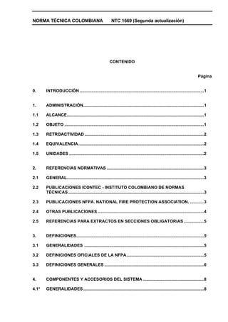 NORMA TÉCNICA COLOMBIANA NTC 1669 (Segunda actualización)
CONTENIDO
Página
0. INTRODUCCIÓN ..........................................................................................................1
1. ADMINISTRACIÓN.......................................................................................................1
1.1 ALCANCE.....................................................................................................................1
1.2 OBJETO .......................................................................................................................1
1.3 RETROACTIVIDAD......................................................................................................2
1.4 EQUIVALENCIA...........................................................................................................2
1.5 UNIDADES ...................................................................................................................2
2. REFERENCIAS NORMATIVAS ...................................................................................3
2.1 GENERAL.....................................................................................................................3
2.2 PUBLICACIONES ICONTEC - INSTITUTO COLOMBIANO DE NORMAS
TÉCNICAS....................................................................................................................3
2.3 PUBLICACIONES NFPA. NATIONAL FIRE PROTECTION ASSOCIATION. ............3
2.4 OTRAS PUBLICACIONES...........................................................................................4
2.5 REFERENCIAS PARA EXTRACTOS EN SECCIONES OBLIGATORIAS .................5
3. DEFINICIONES.............................................................................................................5
3.1 GENERALIDADES ......................................................................................................5
3.2 DEFINICIONES OFICIALES DE LA NFPA..................................................................5
3.3 DEFINICIONES GENERALES .....................................................................................6
4. COMPONENTES Y ACCESORIOS DEL SISTEMA ....................................................8
4.1* GENERALIDADES.......................................................................................................8
 