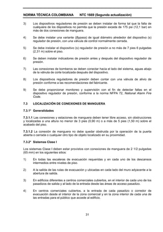 NORMA TÉCNICA COLOMBIANA NTC 1669 (Segunda actualización)
31
3) Los dispositivos reguladores de presión se deben instalar de forma tal que la falla de
cualquiera de los dispositivos no permita que la presión exceda de 175 psi (12,1 bar) en
más de dos conexiones de manguera.
4) Se debe instalar una variante (Bypass) de igual diámetro alrededor del dispositivo (s)
regulador de presión, con una válvula de control normalmente cerrada.
5) Se debe instalar el dispositivo (s) regulador de presión a no más de 7 pies 6 pulgadas
(2,31 m) sobre el piso.
6) Se deben instalar indicadores de presión antes y después del dispositivo regulador de
presión.
7) Las conexiones de bomberos se deben conectar hacia el lado del sistema, aguas abajo
de la válvula de corte localizada después del dispositivo.
8) Los dispositivos reguladores de presión deben contar con una válvula de alivio de
presión conforme a las recomendaciones del fabricante.
9) Se debe proporcionar monitoreo y supervisión con el fin de detectar fallas en el
dispositivo regulador de presión, conforme a la norma NFPA 72, National Alarm Fire
Code.
7.3 LOCALIZACIÓN DE CONEXIONES DE MANGUERA
7.3.1* Generalidades
7.3.1.1 Las conexiones y estaciones de manguera deben tener libre acceso, sin obstrucciones
y localizadas a una altura no menor de 3 pies (0,90 m) o a más de 5 pies (1,50 m) sobre el
acabado del piso.
7.3.1.2 La conexión de manguera no debe quedar obstruida por la operación de la puerta
abierta o cerrada o cualquier otro tipo de objeto localizado en su proximidad.
7.3.2* Sistemas Clase I
Los sistemas Clase I deben estar provistos con conexiones de manguera de 2 1/2 pulgadas
(65 mm) en los siguientes sitios:
1) En todas las escaleras de evacuación requeridas y en cada uno de los descansos
intermedios entre niveles de piso.
2) A la salida de las rutas de evacuación y ubicadas en cada lado del muro adyacente a la
abertura de salida.
3) En edificios diferentes a centros comerciales cubiertos, en el interior de cada uno de los
pasadizos de salida y al lado de la entrada desde las áreas de acceso pasadizo.
4) En centros comerciales cubiertos, a la entrada de cada pasadizo o corredor de
evacuación desde el interior de la zona comercial y en la zona interior de cada una de
las entradas para el público que accede al edificio.
 