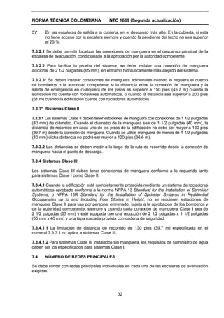 NORMA TÉCNICA COLOMBIANA NTC 1669 (Segunda actualización)
32
5)* En las escaleras de salida a la cubierta, en el descanso más alto. En la cubierta, si esta
no tiene acceso por la escalera siempre y cuando la pendiente del techo no sea superior
al 25 %.
7.3.2.1 Se debe permitir localizar las conexiones de manguera en el descanso principal de la
escalera de evacuación, condicionado a la aprobación por la autoridad competente.
7.3.2.2 Para facilitar la prueba del sistema, se debe instalar una conexión de manguera
adicional de 2 1/2 pulgadas (65 mm), en el tramo hidráulicamente más alejado del sistema.
7.3.2.3* Se deben instalar conexiones de manguera adicionales cuando lo requiera el cuerpo
de bomberos o la autoridad competente si la distancia entre la conexión de manguera y la
salida de emergencia en cualquiera de los pisos es superior a 150 pies (45,7 m) cuando la
edificación no cuente con rociadores automáticos, o cuando la distancia sea superior a 200 pies
(61 m) cuando la edificación cuente con rociadores automáticos.
7.3.3* Sistemas Clase II
7.3.3.1 Los sistemas Clase II deben tener estaciones de manguera con conexiones de 1 1/2 pulgadas
(40 mm) de diámetro. Cuando el diámetro de la manguera sea de 1 1/2 pulgadas (40 mm), la
distancia de recorrido en cada uno de los pisos de la edificación no debe ser mayor a 130 pies
(39,7 m) desde la conexión de manguera. Cuando se utilice manguera de menos de 1 1/2 pulgadas
(40 mm) dicha distancia no podrá ser mayor a 120 pies (36,6 m).
7.3.3.2 Las distancias se deben medir a lo largo de la ruta de recorrido desde la conexión de
manguera hasta el punto de descarga.
7.3.4 Sistemas Clase III
Los sistemas Clase III deben tener conexiones de manguera conforme a lo requerido tanto
para sistemas Clase I como Clase II.
7.3.4.1 Cuando la edificación esté completamente protegida mediante un sistema de rociadores
automáticos aprobado conforme a la norma NFPA 13 Standard for the Installation of Sprinkler
Systems, o NFPA 13R Standard for the Installation of Sprinkler Systems in Residential
Occupancies up to and Including Four Stories in Height, no se requieren estaciones de
manguera Clase II para uso por personal entrenado, sujeto a la aprobación de los bomberos y
de la autoridad competente, siempre y cuando cada conexión de manguera Clase I sea de
2 1/2 pulgadas (65 mm) y esté equipada con una reducción de 2 1/2 pulgadas x 1 1/2 pulgadas
(65 mm x 40 mm) y una tapa roscada provista con cadena de seguridad.
7.3.4.1.1 La limitación de distancia de recorrido de 130 pies (39,7 m) especificada en el
numeral 7.3.3.1 no aplica a sistemas Clase III.
7.3.4.1.2 Para sistemas Clase III instalados sin manguera, los requisitos de suministro de agua
deben ser los especificados para sistemas Clase I.
7.4 NÚMERO DE REDES PRINCIPALES
Se debe contar con redes principales individuales en cada una de las escaleras de evacuación
exigidas.
 