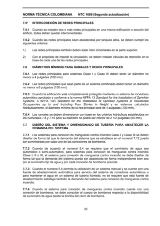 NORMA TÉCNICA COLOMBIANA NTC 1669 (Segunda actualización)
33
7.5* INTERCONEXIÓN DE REDES PRINCIPALES
7.5.1 Cuando se instalen dos o más redes principales en una misma edificación o sección del
edificio, todas deben quedar interconectadas.
7.5.2 Cuando las redes principales sean abastecidas por tanques altos, se deben cumplir los
siguientes criterios:
1) Las redes principales también deben estar ínter conectadas en la parte superior.
2) Con el propósito de impedir la circulación, se deben instalar válvulas de retención en la
base de cada una de las redes principales.
7.6 DIÁMETROS MÍNIMOS PARA RAMALES Y REDES PRINCIPALES
7.6.1 Las redes principales para sistemas Clase I y Clase III deben tener un diámetro no
menor a 4 pulgadas (100 mm).
7.6.2 Las redes principales que sean parte de un sistema combinado deben tener un diámetro
no menor a 6 pulgadas (150 mm).
7.6.3 Cuando la edificación esté completamente protegida mediante un sistema de rociadores
automático aprobado y conforme a la norma NFPA 13 Standard for the Installation of Sprinkler
Systems, o NFPA 13R Standard for the Installation of Sprinkler Systems in Residential
Occupancies up to and Including Four Stories in Height y en sistemas calculados
hidráulicamente, el diámetro mínimo de la red principal será de 4 pulgadas (100 mm).
7.6.4 Los ramales se deben dimensionar con base en los criterios hidráulicos establecidos en
los numerales 7.8 y 7.10 pero su diámetro no podrá ser inferior de 2 1/2 pulgadas (65 mm).
7.7 DISEÑO DEL SISTEMA Y DIMENSIONADO DE TUBERÍA PARA ABASTECER LA
DEMANDA DEL SISTEMA
7.7.1 Los sistemas para conexión de mangueras contra incendio Clase I y Clase III se deben
diseñar de forma tal que la demanda del sistema que se establece en el numeral 7.12 pueda
ser suministrada por cada una de las conexiones de bomberos.
7.7.2 Cuando de acuerdo al numeral 5.4 se requiera que el suministro de agua sea
automático o semi-automático, para sistemas para conexión de mangueras contra incendio
Clase I, II o III, el sistema para conexión de mangueras contra incendio se debe diseñar de
forma tal que la demanda del sistema pueda ser abastecida de forma independiente bien sea
por el suministro fijo de agua y por cada conexión de bomberos prevista.
7.7.3 Cuando el numeral 5.4 permita la utilización de un sistema manual y se cuente con una
fuente de abastecimiento automática para servicio del sistema de rociadores automáticos o
para mantener el agua en un sistema de tubería húmedo, no se requiere que esta fuente de
abastecimiento satisfaga también la demanda del sistema para conexión de mangueras contra
incendio.
7.7.4 Cuando el sistema para conexión de mangueras contra incendio cuente con una
conexión de bomberos, se debe consultar al cuerpo de bomberos respecto a la disponibilidad
de suministro de agua desde la bomba del carro de bomberos.
 