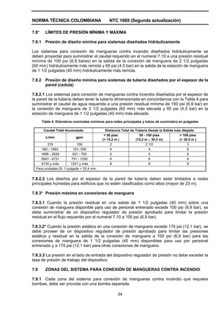 NORMA TÉCNICA COLOMBIANA NTC 1669 (Segunda actualización)
34
7.8* LÍMITES DE PRESIÓN MÍNIMA Y MÁXIMA
7.8.1 Presión de diseño mínima para sistemas diseñados hidráulicamente
Los sistemas para conexión de mangueras contra incendio diseñados hidráulicamente se
deben proyectar para suministrar el caudal requerido en el numeral 7.10 a una presión residual
mínima de 100 psi (6,9 bares) en la salida de la conexión de manguera de 2 1/2 pulgadas
(65 mm) hidráulicamente más remota y 65 psi (4,5 bar) en la salida de la estación de manguera
de 1 1/2 pulgadas (40 mm) hidráulicamente más remota.
7.8.2 Presión de diseño mínima para sistemas de tubería diseñados por el espesor de la
pared (cedula)
7.8.2.1 Los sistemas para conexión de mangueras contra incendio diseñados por el espesor de
la pared de la tubería deben tener la tubería dimensionada en concordancia con la Tabla 4 para
suministrar el caudal de agua requerida a una presión residual mínima de 100 psi (6,9 bar) en
la conexión de manguera de 2 1/2 pulgadas (65 mm) más elevada y 65 psi (4,5 bar) en la
estación de manguera de 1 1/2 pulgadas (40 mm) más elevada.
Tabla 4. Diámetros nominales mínimos para redes principales y tubos de suministro en pulgadas
Caudal Total Acumulado Distancia Total de Tubería Desde la Salida más Alejada
L/min gpm
< 50 pies
(< 15,2 m )
50 - 100 pies
(15,2 m – 30,5 m)
> 100 pies
(> 30,5 m )
379 100 2 2 1/2 3
382 - 1893 101- 500 4 4 6
1896 - 2839 501 - 750 5 5 6
2843 - 4731 751 - 1250 6 6 6
4735 y más 1251 y más 8 8 8
Para unidades SI, 1 pulgada = 25,4 mm.
7.8.2.2 Los diseños por el espesor de la pared de tubería deben estar limitados a redes
principales húmedas para edificios que no estén clasificados como altos (mayor de 23 m).
7.8.3* Presión máxima en conexiones de manguera
7.8.3.1 Cuando la presión residual en una salida de 1 1/2 pulgadas (40 mm) sobre una
conexión de manguera disponible para uso de personal entrenado excede 100 psi (6,9 bar), se
debe suministrar de un dispositivo regulador de presión aprobado para limitar la presión
residual en el flujo requerido por el numeral 7.10 a 100 psi (6,9 bar).
7.8.3.2* Cuando la presión estática en una conexión de manguera excede 175 psi (12,1 bar), se
debe proveer de un dispositivo regulador de presión aprobado para limitar las presiones
estática y residual en la salida de la conexión de manguera a 100 psi (6,9 bar) para las
conexiones de manguera de 1 1/2 pulgadas (40 mm) disponibles para uso por personal
entrenado y a 175 psi (12,1 bar) para otras conexiones de manguera.
7.8.3.3 La presión en el lado de entrada del dispositivo regulador de presión no debe exceder la
tasa de presión de trabajo del dispositivo.
7.9 ZONAS DEL SISTEMA PARA CONEXIÓN DE MANGUERAS CONTRA INCENDIO
7.9.1 Cada zona del sistema para conexión de mangueras contra incendio que requiere
bombas, debe ser provista con una bomba separada.
 