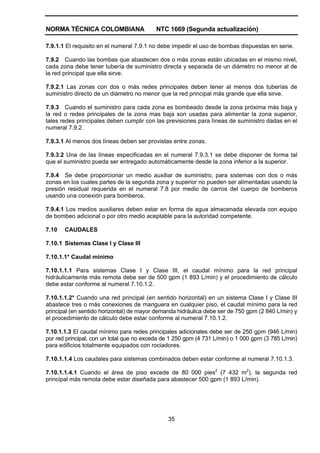 NORMA TÉCNICA COLOMBIANA NTC 1669 (Segunda actualización)
35
7.9.1.1 El requisito en el numeral 7.9.1 no debe impedir el uso de bombas dispuestas en serie.
7.9.2 Cuando las bombas que abastecen dos o más zonas están ubicadas en el mismo nivel,
cada zona debe tener tubería de suministro directa y separada de un diámetro no menor al de
la red principal que ella sirve.
7.9.2.1 Las zonas con dos o más redes principales deben tener al menos dos tuberías de
suministro directo de un diámetro no menor que la red principal más grande que ella sirve.
7.9.3 Cuando el suministro para cada zona es bombeado desde la zona próxima más baja y
la red o redes principales de la zona mas baja son usadas para alimentar la zona superior,
tales redes principales deben cumplir con las previsiones para líneas de suministro dadas en el
numeral 7.9.2.
7.9.3.1 Al menos dos líneas deben ser provistas entre zonas.
7.9.3.2 Una de las líneas especificadas en el numeral 7.9.3.1 se debe disponer de forma tal
que el suministro pueda ser entregado automáticamente desde la zona inferior a la superior.
7.9.4 Se debe proporcionar un medio auxiliar de suministro, para sistemas con dos o más
zonas en los cuales partes de la segunda zona y superior no pueden ser alimentadas usando la
presión residual requerida en el numeral 7.8 por medio de carros del cuerpo de bomberos
usando una conexión para bomberos.
7.9.4.1 Los medios auxiliares deben estar en forma de agua almacenada elevada con equipo
de bombeo adicional o por otro medio aceptable para la autoridad competente.
7.10 CAUDALES
7.10.1 Sistemas Clase I y Clase III
7.10.1.1* Caudal mínimo
7.10.1.1.1 Para sistemas Clase I y Clase III, el caudal mínimo para la red principal
hidráulicamente más remota debe ser de 500 gpm (1 893 L/min) y el procedimiento de cálculo
debe estar conforme al numeral 7.10.1.2.
7.10.1.1.2* Cuando una red principal (en sentido horizontal) en un sistema Clase I y Clase III
abastece tres o más conexiones de manguera en cualquier piso, el caudal mínimo para la red
principal (en sentido horizontal) de mayor demanda hidráulica debe ser de 750 gpm (2 840 L/min) y
el procedimiento de cálculo debe estar conforme al numeral 7.10.1.2.
7.10.1.1.3 El caudal mínimo para redes principales adicionales debe ser de 250 gpm (946 L/min)
por red principal, con un total que no exceda de 1 250 gpm (4 731 L/min) o 1 000 gpm (3 785 L/min)
para edificios totalmente equipados con rociadores.
7.10.1.1.4 Los caudales para sistemas combinados deben estar conforme al numeral 7.10.1.3.
7.10.1.1.4.1 Cuando el área de piso excede de 80 000 pies2
(7 432 m2
), la segunda red
principal más remota debe estar diseñada para abastecer 500 gpm (1 893 L/min).
 