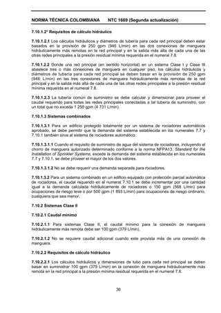 NORMA TÉCNICA COLOMBIANA NTC 1669 (Segunda actualización)
36
7.10.1.2* Requisitos de cálculo hidráulico
7.10.1.2.1 Los cálculos hidráulicos y diámetros de tubería para cada red principal deben estar
basados en la provisión de 250 gpm (946 L/min) en las dos conexiones de manguera
hidráulicamente más remotas en la red principal y en la salida más alta de cada una de las
otras redes principales a la presión residual mínima requerida en el numeral 7.8.
7.10.1.2.2 Donde una red principal (en sentido horizontal) en un sistema Clase I y Clase III
abastece tres o más conexiones de manguera en cualquier piso, los cálculos hidráulicos y
diámetros de tubería para cada red principal se deben basar en la provisión de 250 gpm
(946 L/min) en las tres conexiones de manguera hidráulicamente más remotas de la red
principal y en la salida más alta de cada una de las otras redes principales a la presión residual
mínima requerida en el numeral 7.8.
7.10.1.2.3 La tubería común de suministro se debe calcular y dimensionar para proveer el
caudal requerido para todas las redes principales conectadas a tal tubería de suministro, con
un total que no exceda 1 250 gpm (4 731 L/min).
7.10.1.3 Sistemas combinados
7.10.1.3.1 Para un edificio protegido totalmente por un sistema de rociadores automáticos
aprobado, se debe permitir que la demanda del sistema establecida en los numerales 7.7 y
7.10.1 también sirva al sistema de rociadores automático.
7.10.1.3.1.1 Cuando el requisito de suministro de agua del sistema de rociadores, incluyendo el
chorro de manguera autorizado determinado conforme a la norma NFPA13, Standard for the
Installation of Sprinkler Systems, excede la demanda del sistema establecida en los numerales
7.7 y 7.10.1, se debe proveer el mayor de los dos valores.
7.10.1.3.1.2 No se debe requerir una demanda separada para rociadores.
7.10.1.3.2 Para un sistema combinado en un edificio equipado con protección parcial automática
de rociadores, el caudal requerido en el numeral 7.10.1 se debe incrementar por una cantidad
igual a la demanda calculada hidráulicamente de rociadores o 150 gpm (568 L/min) para
ocupaciones de riesgo leve o por 500 gpm (1 893 L/min) para ocupaciones de riesgo ordinario,
cualquiera que sea menor.
7.10.2 Sistemas Clase II
7.10.2.1 Caudal mínimo
7.10.2.1.1 Para sistemas Clase II, el caudal mínimo para la conexión de manguera
hidráulicamente más remota debe ser 100 gpm (379 L/min).
7.10.2.1.2 No se requiere caudal adicional cuando este provista más de una conexión de
manguera.
7.10.2.2 Requisitos de cálculo hidráulico
7.10.2.2.1 Los cálculos hidráulicos y dimensiones de tubo para cada red principal se deben
basar en suministrar 100 gpm (379 L/min) en la conexión de manguera hidráulicamente más
remota en la red principal a la presión mínima residual requerida en el numeral 7.8.
 
