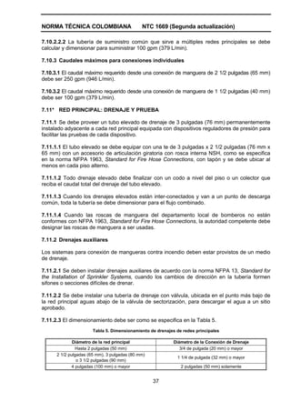 NORMA TÉCNICA COLOMBIANA NTC 1669 (Segunda actualización)
37
7.10.2.2.2 La tubería de suministro común que sirve a múltiples redes principales se debe
calcular y dimensionar para suministrar 100 gpm (379 L/min).
7.10.3 Caudales máximos para conexiones individuales
7.10.3.1 El caudal máximo requerido desde una conexión de manguera de 2 1/2 pulgadas (65 mm)
debe ser 250 gpm (946 L/min).
7.10.3.2 El caudal máximo requerido desde una conexión de manguera de 1 1/2 pulgadas (40 mm)
debe ser 100 gpm (379 L/min).
7.11* RED PRINCIPAL: DRENAJE Y PRUEBA
7.11.1 Se debe proveer un tubo elevado de drenaje de 3 pulgadas (76 mm) permanentemente
instalado adyacente a cada red principal equipada con dispositivos reguladores de presión para
facilitar las pruebas de cada dispositivo.
7.11.1.1 El tubo elevado se debe equipar con una te de 3 pulgadas x 2 1/2 pulgadas (76 mm x
65 mm) con un accesorio de articulación giratoria con rosca interna NSH, como se especifica
en la norma NFPA 1963, Standard for Fire Hose Connections, con tapón y se debe ubicar al
menos en cada piso alterno.
7.11.1.2 Todo drenaje elevado debe finalizar con un codo a nivel del piso o un colector que
reciba el caudal total del drenaje del tubo elevado.
7.11.1.3 Cuando los drenajes elevados están inter-conectados y van a un punto de descarga
común, toda la tubería se debe dimensionar para el flujo combinado.
7.11.1.4 Cuando las roscas de manguera del departamento local de bomberos no están
conformes con NFPA 1963, Standard for Fire Hose Connections, la autoridad competente debe
designar las roscas de manguera a ser usadas.
7.11.2 Drenajes auxiliares
Los sistemas para conexión de mangueras contra incendio deben estar provistos de un medio
de drenaje.
7.11.2.1 Se deben instalar drenajes auxiliares de acuerdo con la norma NFPA 13, Standard for
the Installation of Sprinkler Systems, cuando los cambios de dirección en la tubería formen
sifones o secciones difíciles de drenar.
7.11.2.2 Se debe instalar una tubería de drenaje con válvula, ubicada en el punto más bajo de
la red principal aguas abajo de la válvula de sectorización, para descargar el agua a un sitio
aprobado.
7.11.2.3 El dimensionamiento debe ser como se especifica en la Tabla 5.
Tabla 5. Dimensionamiento de drenajes de redes principales
Diámetro de la red principal Diámetro de la Conexión de Drenaje
Hasta 2 pulgadas (50 mm) 3/4 de pulgada (20 mm) o mayor
2 1/2 pulgadas (65 mm), 3 pulgadas (80 mm)
o 3 1/2 pulgadas (90 mm)
1 1/4 de pulgada (32 mm) o mayor
4 pulgadas (100 mm) o mayor 2 pulgadas (50 mm) solamente
 