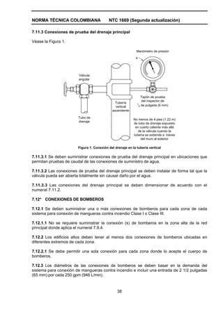 NORMA TÉCNICA COLOMBIANA NTC 1669 (Segunda actualización)
38
7.11.3 Conexiones de prueba del drenaje principal
Véase la Figura 1.
e
Manómetro de presión
Tapón de prueba
del inspector de
1
4 de pulgada (6 mm)
Tubería
vertical
ascendente
Válvula
angular
Tubo de
drenaje
No menos de 4 pies (1,22 m)
de tubo de drenaje expuesto
en cuarto caliente más allá
de la válvula cuando la
tubería se extiende a tráves
del muro al exterior
Figura 1. Conexión del drenaje en la tubería vertical
7.11.3.1 Se deben suministrar conexiones de prueba del drenaje principal en ubicaciones que
permitan pruebas de caudal de las conexiones de suministro de agua.
7.11.3.2 Las conexiones de prueba del drenaje principal se deben instalar de forma tal que la
válvula pueda ser abierta totalmente sin causar daño por el agua.
7.11.3.3 Las conexiones del drenaje principal se deben dimensionar de acuerdo con el
numeral 7.11.2.
7.12* CONEXIONES DE BOMBEROS
7.12.1 Se deben suministrar una o más conexiones de bomberos para cada zona de cada
sistema para conexión de mangueras contra incendio Clase I o Clase III.
7.12.1.1 No se requiere suministrar la conexión (s) de bomberos en la zona alta de la red
principal donde aplica el numeral 7.9.4.
7.12.2 Los edificios altos deben tener al menos dos conexiones de bomberos ubicadas en
diferentes extremos de cada zona.
7.12.2.1 Se debe permitir una sola conexión para cada zona donde lo acepte el cuerpo de
bomberos.
7.12.3 Los diámetros de las conexiones de bomberos se deben basar en la demanda del
sistema para conexión de mangueras contra incendio e incluir una entrada de 2 1/2 pulgadas
(65 mm) por cada 250 gpm (946 L/min).
 
