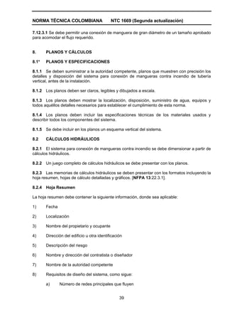 NORMA TÉCNICA COLOMBIANA NTC 1669 (Segunda actualización)
39
7.12.3.1 Se debe permitir una conexión de manguera de gran diámetro de un tamaño aprobado
para acomodar el flujo requerido.
8. PLANOS Y CÁLCULOS
8.1* PLANOS Y ESPECIFICACIONES
8.1.1 Se deben suministrar a la autoridad competente, planos que muestren con precisión los
detalles y disposición del sistema para conexión de mangueras contra incendio de tubería
vertical, antes de la instalación.
8.1.2 Los planos deben ser claros, legibles y dibujados a escala.
8.1.3 Los planos deben mostrar la localización, disposición, suministro de agua, equipos y
todos aquéllos detalles necesarios para establecer el cumplimiento de esta norma.
8.1.4 Los planos deben incluir las especificaciones técnicas de los materiales usados y
describir todos los componentes del sistema.
8.1.5 Se debe incluir en los planos un esquema vertical del sistema.
8.2 CÁLCULOS HIDRÁULICOS
8.2.1 El sistema para conexión de mangueras contra incendio se debe dimensionar a partir de
cálculos hidráulicos.
8.2.2 Un juego completo de cálculos hidráulicos se debe presentar con los planos.
8.2.3 Las memorias de cálculos hidráulicos se deben presentar con los formatos incluyendo la
hoja resumen, hojas de cálculo detalladas y gráficos. [NFPA 13:22.3.1].
8.2.4 Hoja Resumen
La hoja resumen debe contener la siguiente información, donde sea aplicable:
1) Fecha
2) Localización
3) Nombre del propietario y ocupante
4) Dirección del edificio u otra identificación
5) Descripción del riesgo
6) Nombre y dirección del contratista o diseñador
7) Nombre de la autoridad competente
8) Requisitos de diseño del sistema, como sigue:
a) Número de redes principales que fluyen
 