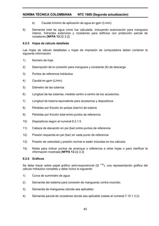 NORMA TÉCNICA COLOMBIANA NTC 1669 (Segunda actualización)
40
b) Caudal mínimo de aplicación de agua en gpm (L/min)
9) Demanda total de agua como fue calculada, incluyendo autorización para manguera
interior, hidrantes exteriores y rociadores para edificios con protección parcial de
rociadores [NFPA 13:22.3.2].
8.2.5 Hojas de cálculo detallada
Las hojas de cálculo detalladas u hojas de impresión de computadora deben contener la
siguiente información:
1) Número de hoja
2) Descripción de la conexión para manguera y constante (K) de descarga
3) Puntos de referencia hidráulica
4) Caudal en gpm (L/min)
5) Diámetro de las tuberías
6) Longitud de las tuberías, medida centro a centro de los accesorios.
7) Longitud de tubería equivalente para accesorios y dispositivos
8) Pérdidas por fricción en psi/pie (bar/m) de tubería
9) Pérdidas por fricción total entre puntos de referencia
10) Dispositivos según el numeral 8.3.1.5
11) Cabeza de elevación en psi (bar) entre puntos de referencia
12) Presión requerida en psi (bar) en cada punto de referencia
13) Presión de velocidad y presión normal si están incluidas en los cálculos
14) Notas para indicar puntos de arranque o referencia a otras hojas o para clarificar la
información mostrada [NFPA 13:22.3.3]
8.2.6 Gráficos
Se debe trazar sobre papel gráfico semi-exponencial (Q 1.85
), una representación gráfica del
cálculo hidráulico completo y debe incluir lo siguiente:
1) Curva de suministro de agua
2) Demanda del sistema para conexión de mangueras contra incendio.
3) Demanda de mangueras (donde sea aplicable)
4) Demanda parcial de rociadores donde sea aplicable (véase el numeral 7.10.1.3.2).
 