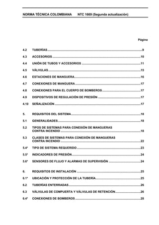 NORMA TÉCNICA COLOMBIANA NTC 1669 (Segunda actualización)
Página
4.2 TUBERÍAS....................................................................................................................9
4.3 ACCESORIOS............................................................................................................10
4.4 UNIÓN DE TUBOS Y ACCESORIOS ........................................................................11
4.5 VÁLVULAS.................................................................................................................15
4.6 ESTACIONES DE MANGUERA.................................................................................16
4.7 CONEXIONES DE MANGUERA................................................................................17
4.8 CONEXIONES PARA EL CUERPO DE BOMBEROS...............................................17
4.9 DISPOSITIVOS DE REGULACIÓN DE PRESIÓN ....................................................17
4.10 SEÑALIZACIÓN .........................................................................................................17
5. REQUISITOS DEL SISTEMA.....................................................................................18
5.1 GENERALIDADES.....................................................................................................18
5.2 TIPOS DE SISTEMAS PARA CONEXIÓN DE MANGUERAS
CONTRA INCENDIO ..................................................................................................18
5.3 CLASES DE SISTEMAS PARA CONEXIÓN DE MANGUERAS
CONTRA INCENDIO ..................................................................................................22
5.4* TIPO DE SISTEMA REQUERIDO..............................................................................23
5.5* INDICADORES DE PRESIÓN....................................................................................24
5.6* SENSORES DE FLUJO Y ALARMAS DE SUPERVISIÓN .......................................24
6. REQUISITOS DE INSTALACIÓN ..............................................................................25
6.1* UBICACIÓN Y PROTECCIÓN DE LA TUBERÍA.......................................................25
6.2 TUBERÍAS ENTERRADAS........................................................................................26
6.3 VÁLVULAS DE COMPUERTA Y VÁLVULAS DE RETENCIÓN...............................26
6.4* CONEXIONES DE BOMBEROS................................................................................28
 