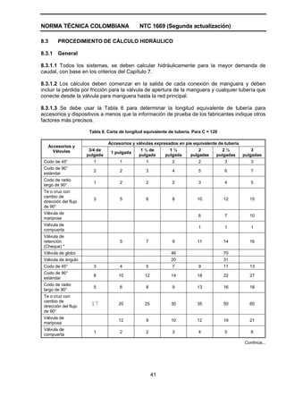 NORMA TÉCNICA COLOMBIANA NTC 1669 (Segunda actualización)
41
8.3 PROCEDIMIENTO DE CÁLCULO HIDRÁULICO
8.3.1 General
8.3.1.1 Todos los sistemas, se deben calcular hidráulicamente para la mayor demanda de
caudal, con base en los criterios del Capítulo 7.
8.3.1.2 Los cálculos deben comenzar en la salida de cada conexión de manguera y deben
incluir la pérdida por fricción para la válvula de apertura de la manguera y cualquier tubería que
conecte desde la válvula para manguera hasta la red principal.
8.3.1.3 Se debe usar la Tabla 6 para determinar la longitud equivalente de tubería para
accesorios y dispositivos a menos que la información de prueba de los fabricantes indique otros
factores más precisos.
Tabla 6. Carta de longitud equivalente de tubería. Para C = 120
Accesorios y válvulas expresados en pie equivalente de tubería
Accesorios y
Válvulas 3/4 de
pulgada
1 pulgada
1 ¼ de
pulgada
1 ½
pulgada
2
pulgadas
2 ½
pulgadas
3
pulgadas
Codo de 45° 1 1 1 2 2 3 3
Codo de 90°
estándar
2 2 3 4 5 6 7
Codo de radio
largo de 90°
1 2 2 2 3 4 5
Te o cruz con
cambio de
dirección del flujo
de 90°
3 5 6 8 10 12 15
Válvula de
mariposa
6 7 10
Válvula de
compuerta
1 1 1
Válvula de
retención
(Cheque) *
5 7 9 11 14 16
Válvula de globo 46 70
Válvula de ángulo 20 31
Codo de 45° 3 4 5 7 9 11 13
Codo de 90°
estándar
8 10 12 14 18 22 27
Codo de radio
largo de 90°
5 6 8 9 13 16 18
Te o cruz con
cambio de
dirección del flujo
de 90°
17 20 25 30 35 50 60
Válvula de
mariposa
12 9 10 12 19 21
Válvula de
compuerta
1 2 2 3 4 5 6
Continúa...
 
