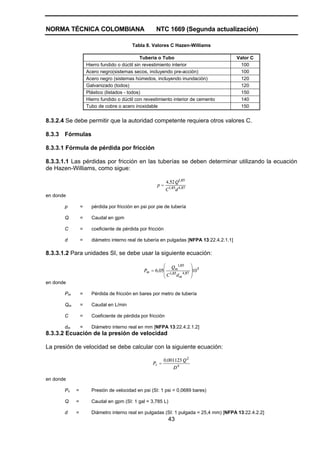 NORMA TÉCNICA COLOMBIANA NTC 1669 (Segunda actualización)
43
Tabla 8. Valores C Hazen-Williams
Tubería o Tubo Valor C
Hierro fundido o dúctil sin revestimiento interior 100
Acero negro(sistemas secos, incluyendo pre-acción) 100
Acero negro (sistemas húmedos, incluyendo inundación) 120
Galvanizado (todos) 120
Plástico (listados - todos) 150
Hierro fundido o dúctil con revestimiento interior de cemento 140
Tubo de cobre o acero inoxidable 150
8.3.2.4 Se debe permitir que la autoridad competente requiera otros valores C.
8.3.3 Fórmulas
8.3.3.1 Fórmula de pérdida por fricción
8.3.3.1.1 Las pérdidas por fricción en las tuberías se deben determinar utilizando la ecuación
de Hazen-Williams, como sigue:
874851
851
524
,,
,
dC
Q,
p =
en donde
p = pérdida por fricción en psi por pie de tubería
Q = Caudal en gpm
C = coeficiente de pérdida por fricción
d = diámetro interno real de tubería en pulgadas [NFPA 13:22.4.2.1.1]
8.3.3.1.2 Para unidades SI, se debe usar la siguiente ecuación:
5
874851
851
10056
⎟
⎟
⎠
⎞
⎜
⎜
⎝
⎛
= ,
m
,
,
m
m
dC
Q
,P
en donde
Pm = Pérdida de fricción en bares por metro de tubería
Qm = Caudal en L/min
C = Coeficiente de pérdida por fricción
dm = Diámetro interno real en mm [NFPA 13:22.4.2.1.2]
8.3.3.2 Ecuación de la presión de velocidad
La presión de velocidad se debe calcular con la siguiente ecuación:
4
2
0011230
D
Q,
Pv =
en donde
Pv = Presión de velocidad en psi (SI: 1 psi = 0,0689 bares)
Q = Caudal en gpm (SI: 1 gal = 3,785 L)
d = Diámetro interno real en pulgadas (SI: 1 pulgada = 25,4 mm) [NFPA 13:22.4.2.2]
 