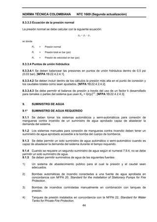 NORMA TÉCNICA COLOMBIANA NTC 1669 (Segunda actualización)
44
8.3.3.3 Ecuación de la presión normal
La presión normal se debe calcular con la siguiente ecuación:
vtn ppp −=
en donde
Pn = Presión normal
Pt = Presión total en bar (psi)
Pv = Presión de velocidad en bar (psi)
8.3.3.4 Puntos de unión hidráulica
8.3.3.4.1 Se deben balancear las presiones en puntos de unión hidráulica dentro de 0,5 psi
(0,03 bar). [NFPA 13:22.4.2.4.1].
8.3.3.4.2 Se deben incluir dentro de los cálculos la presión más alta en el punto de conexión y
los caudales totales como sean ajustados. [NFPA 13:22.4.2.4.2].
8.3.3.4.3 Se debe permitir el balance de presión a través del uso de un factor k desarrollado
para ramales o partes del sistema que usan Kp = Q/(p)0,5
. [NFPA 13:22.4.2.4.3].
9. SUMINISTRO DE AGUA
9.1* SUMINISTRO DE AGUA REQUERIDO
9.1.1 Se deben tomar los sistemas automáticos y semi-automáticos para conexión de
mangueras contra incendio de un suministro de agua aprobado capaz de abastecer la
demanda del sistema.
9.1.2 Los sistemas manuales para conexión de mangueras contra incendio deben tener un
suministro de agua aprobado accesible a la bomba del cuerpo de bomberos.
9.1.3 Se debe permitir un solo suministro de agua automático o semi-automático cuando es
capaz de abastecer la demanda del sistema durante el tiempo requerido.
9.1.4 Cuando se requiere un segundo suministro de agua según el numeral 7.9.4, no se debe
permitir un solo suministro de agua.
9.1.5 Se deben permitir suministros de agua de las siguientes fuentes:
1) Un sistema de abastecimiento público para el cual la presión y el caudal sean
adecuados.
2) Bombas automáticas de incendio conectadas a una fuente de agua aprobada en
concordancia con NFPA 20, Standard for the installation of Stationary Pumps for Fire
Protection.
3) Bombas de incendios controladas manualmente en combinación con tanques de
presión.
4) Tanques de presión instalados en concordancia con la NFPA 22, Standard for Water
Tanks for Private Fire Protection.
 