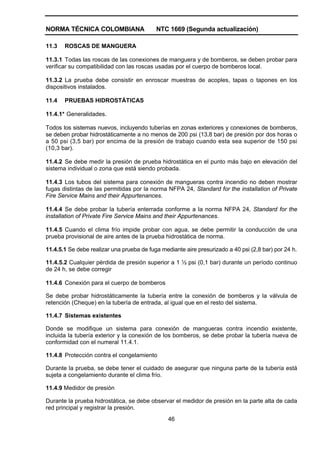NORMA TÉCNICA COLOMBIANA NTC 1669 (Segunda actualización)
46
11.3 ROSCAS DE MANGUERA
11.3.1 Todas las roscas de las conexiones de manguera y de bomberos, se deben probar para
verificar su compatibilidad con las roscas usadas por el cuerpo de bomberos local.
11.3.2 La prueba debe consistir en enroscar muestras de acoples, tapas o tapones en los
dispositivos instalados.
11.4 PRUEBAS HIDROSTÁTICAS
11.4.1* Generalidades.
Todos los sistemas nuevos, incluyendo tuberías en zonas exteriores y conexiones de bomberos,
se deben probar hidrostáticamente a no menos de 200 psi (13,8 bar) de presión por dos horas o
a 50 psi (3,5 bar) por encima de la presión de trabajo cuando esta sea superior de 150 psi
(10,3 bar).
11.4.2 Se debe medir la presión de prueba hidrostática en el punto más bajo en elevación del
sistema individual o zona que está siendo probada.
11.4.3 Los tubos del sistema para conexión de mangueras contra incendio no deben mostrar
fugas distintas de las permitidas por la norma NFPA 24, Standard for the installation of Private
Fire Service Mains and their Appurtenances.
11.4.4 Se debe probar la tubería enterrada conforme a la norma NFPA 24, Standard for the
installation of Private Fire Service Mains and their Appurtenances.
11.4.5 Cuando el clima frío impide probar con agua, se debe permitir la conducción de una
prueba provisional de aire antes de la prueba hidrostática de norma.
11.4.5.1 Se debe realizar una prueba de fuga mediante aire presurizado a 40 psi (2,8 bar) por 24 h.
11.4.5.2 Cualquier pérdida de presión superior a 1 ½ psi (0,1 bar) durante un período continuo
de 24 h, se debe corregir
11.4.6 Conexión para el cuerpo de bomberos
Se debe probar hidrostáticamente la tubería entre la conexión de bomberos y la válvula de
retención (Cheque) en la tubería de entrada, al igual que en el resto del sistema.
11.4.7 Sistemas existentes
Donde se modifique un sistema para conexión de mangueras contra incendio existente,
incluida la tubería exterior y la conexión de los bomberos, se debe probar la tubería nueva de
conformidad con el numeral 11.4.1.
11.4.8 Protección contra el congelamiento
Durante la prueba, se debe tener el cuidado de asegurar que ninguna parte de la tubería está
sujeta a congelamiento durante el clima frío.
11.4.9 Medidor de presión
Durante la prueba hidrostática, se debe observar el medidor de presión en la parte alta de cada
red principal y registrar la presión.
 