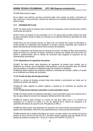 NORMA TÉCNICA COLOMBIANA NTC 1669 (Segunda actualización)
47
11.4.10 Aditivos para el agua
No se deben usar aditivos, químicos corrosivos tales como silicato de sodio o derivados de
este, salmuera u otros químicos, mientras los sistemas son probados hidrostáticamente o para
detener fugas.
11.5 PRUEBAS DE FLUJO
11.5.1* Se debe probar el sistema para conexión de mangueras contra incendio para verificar
la demanda del sistema.
11.5.1.1 Como se dispone en los numerales 7.8 y 7.10, esta prueba se debe conducir por flujo
de agua simultáneo desde la salida (s) indicada en los cálculos hidráulicos aprobados de cada
red principal.
11.5.2 Para una red principal manual, se debe usar una bomba del Cuerpo de Bomberos o
bomba portátil con capacidad para abastecer el caudal y presión requeridos para verificar el
diseño del sistema por bombeo dentro de la conexión de bomberos.
11.5.3 La disposición de llenado para los tanques de succión. Se debe verificar desconectando
todas las líneas de suministro al tanque, drenándo el tanque por debajo del nivel mínimo de
diseño y posteriormente abrir la válvula de suministro para asegurar la operación de sus
características automáticas.
11.5.4 Dispositivos de regulación de presión
11.5.4.1* Se debe probar cada dispositivo de regulación de presión para verificar que la
instalación es correcta, que el dispositivo está operando y que las presiones tanto de entrada
como de salida y el caudal en el dispositivo están de acuerdo a lo diseñado.
11.5.4.2 Se deben registrar las presiones estáticas y residuales de entrada y salida y el caudal
en el certificado de pruebas del contratista.
11.5.5 Prueba de flujo del drenaje principal
11.5.5.1 La válvula de drenaje principal debe estar abierta y permanecer así hasta que se
estabilice la presión del sistema.
11.5.5.2 Se debe registrar la presión estática y residual en el certificado de pruebas del
contratista.
11.5.6 Prueba de los sistemas automático y semi-automático secos
11.5.6.1 Se deben probar los sistemas automático y semi-automático secos por iniciación de un
flujo de agua desde la conexión de manguera hidráulicamente más remota.
11.5.6.2 El sistema debe entregar un mínimo de 250 gpm (946 L/min) a la conexión de
manguera en un tiempo no mayor a 3 min de apertura de la válvula de manguera si la
capacidad del sistema es superior a los 750 galones (2 480 L).
11.5.6.3 Se debe probar cada dispositivo de activación de control remoto para operación de un
sistema semi-automático conforme a las especificaciones e instrucciones del fabricante.
11.5.6.4 Además de la prueba hidrostática de norma, se debe realizar una prueba de fuga de
presión de aire a 40 psi (2,8 bar) por 24 h. Se debe corregir cualquier fuga que resulte en una
pérdida de presión en exceso de 1 1/2 psi (0,1 bar) en 24 h. [NFPA 13:24.2.2.1].
 