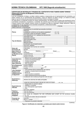 NORMA TÉCNICA COLOMBIANA NTC 1669 (Segunda actualización)
49
CERTIFICADO DE MATERIALES Y PRUEBAS DEL CONTRATISTA PARA TUBERÍA SOBRE TERRENO
Sistema para Conexión de Mangueras Contra Incendio
PROCEDIMIENTO
Una vez completado el trabajo, se deben realizar pruebas e inspecciones por el representante del contratista y se
deben verificar por un representante del propietario. Todos los defectos se deben corregir y el sistema se debe
dejar en servicio antes de que el personal del contratista finalice y entregue el trabajo.
Se debe llenar un certificado firmado por ambos representantes. Se deben preparar copias para aprobación de las
autoridades competentes, propietarios y contratista. Se entiende que la firma del representante del propietario de
ninguna manera evita cualquier reclamo contra el contratista por falla de materiales, trabajo deficiente o falta de
cumplimiento con los requisitos de la autoridad competente u ordenanzas locales.
NOMBRE DE LA PROPIEDAD FECHA
DIRECCIÓN DE LA PROPIEDAD
Aceptados por la autoridad que aprueba (nombres)
Dirección
¿Instalación conforme con los planos aceptados? □ si □ no
¿El equipo usado es aprobado o listado? □ si □ no
Planos
si la respuesta es “no”, explique las desviaciones
Automático seco □ si
Automático húmedo □ si
Semi-automático seco □ si
Manual seco □ si
Manual húmedo □ si
Combinado red principal/rociador □ si
Tipo de Sistema
Si es otro, explique
Datos del
Suministro de
Agua Usado en
Diseño y como
se Muestra en los
Planos
Información de la bomba de incendios
Fabricante_________________________________
Modelo______________________________
Tipo: Eléctrico_____ Diesel_____ Otra_____
(explique)___________________________________
Caudal Nominal, ______________ gpm
Presión Nominal, _______________psi
Presión de Cierre, ______________psi
Capacidad de la
Fuente de
Suministro de
Agua (Galones)
□ Sistema de acueducto público
□ Tanque de almacenamiento
□ Tanque de gravedad
□ Depósito abierto
□ Otro (explique)
Si es Sistema de
Suministro
Público
Presión estática_____________ psi
Presión residual__________________psi
Caudal, __________________ gpm
¿Han Quedado
Copias en las
instalaciones de
lo Siguiente?
□ Instrucciones de los componentes del sistema
□ Cuidado y mantenimiento del sistema
□ NFPA 25
□ Copia de planos aceptados
□ Datos hidráulicos/memorias de cálculo
Suministros a
Edificio(s)
Localización de la válvula principal de corte de agua
_________________________________________
Número de columnas de redes principales
_____________________________________________
¿todas las columnas tienen válvulas de corte en la base? □ si □ no
Supervisión de
Válvulas
□ Aseguradas en posición abierta
□ Selladas y rotuladas
□ Con interruptores supervisados
□ Otro
Si es otro, explique
Tubería y
Accesorios
Tipo de tubería________________________________________________
Tipo de accesorios_____________________________________________
Roscas de
manguera
Las roscas de manguera han sido verificadas para cumplir con los bomberos locales
□ si □ no
Preventor de
contra-flujo
□ Conjunto de doble válvula de retención
Diámetro ______________
Marca y modelo _________________________
□ Dispositivo de presión reducida
Continúa...
Figura 2. Certificados de materiales y pruebas para tubería sobre terreno
 