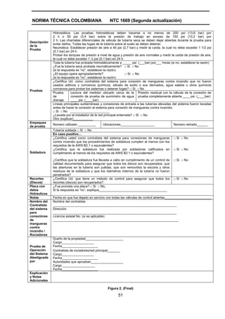 NORMA TÉCNICA COLOMBIANA NTC 1669 (Segunda actualización)
51
Descripción
de la
Prueba
Hidrostática: Las pruebas hidrostáticas deben hacerse a no menos de 200 psi (13,6 bar) por
2 h o 50 psi (3,4 bar) sobre la presión de trabajo en exceso de 150 psi (10,2 bar) por
2 h. Las charnelas diferenciales de válvula de tubería seca se deben dejar abiertas durante la prueba para
evitar daños. Todas las fugas de la tubería sobre el suelo se deben detener.
Neumática: Establecer presión de aire a 40 psi (2,7 bar) y medir la caída, la cual no debe exceder 1 1/2 psi
(0,1 bar) en 24 h.
Probar los tanques de presión a nivel de agua y presión de aire normales y medir la caída de presión de aire,
la cual no debe exceder 1 ½ psi (0,1 bar) en 24 h.
Toda la tubería fue probada hidrostáticamente a _____ psi (___bar) por___ horas (si no, establecer la razón)
¿Fue la tubería seca probada neumáticamente? □ Si □ No
(si la respuesta es “no”, establecer la razón)
¿El equipo opera apropiadamente? □ Si □ No
(si la respuesta es “no”, establecer la razón)
¿Certifica Ud. como contratista del sistema para conexión de mangueras contra incendio que no fueron
usados aditivos y corrosivos químicos, silicato de sodio o sus derivados, agua salada u otros químicos
corrosivos para probar los sistemas o detener fugas? □ Si □ No
Prueba
de
drenaje
Lectura del medidor ubicado cerca de la
conexión de prueba de suministro de agua
____ psi (____bar)
Presión residual con la válvula de la conexión de
prueba completamente abierta ____ psi (____bar)
Pruebas
Líneas principales subterráneas y conexiones de entrada a las tuberías elevadas del sistema fueron lavadas
antes de hacer la conexión al sistema para conexión de mangueras contra incendio.
□ Si □ No ______________________
¿Lavada por el instalador de la red principal enterrada? □ Si □ No
Otro (explicar)___________
Empaques
de prueba
Número utilizado __________ Ubicaciones___________________ Número retirado______
Tubería soldada □ Si □ No
En caso positivo…
¿Certifica usted como contratista del sistema para conexiones de mangueras
contra incendio que los procedimientos de soldadura cumplen al menos con los
requisitos de la AWS B2.1 o equivalentes?
□ Si □ No
¿Certifica que la soldadura fue realizada por soldadores calificados en
cumplimiento al menos de los requisitos de AWS B2.1 o equivalentes?
□ Si □ No
Soldadura
¿Certifica que la soldadura fue llevada a cabo en cumplimiento de un control de
calidad documentado para asegurar que todos los discos son recuperados, que
las aberturas en la tubería son pulidas, que son removidos la escoria y otros
residuos de la soldadura y que los diámetros internos de la tubería no fueron
penetrados?
□ Si □ No
Recortes
(Discos)
¿Certifica Ud. que tiene un método de control para asegurar que todos los
recortes (discos) son recuperados?
□ Si □ No
Placa con
datos
Hidráulicos
¿Fue provista una placa? □ Si □ No,
Si la respuesta es “no”, explique______________________________________
Notas Fecha en que fue dejado en servicio con todas las válvulas de control abiertas__________________________
Nombre del
Contratista
del sistema
para
conexiónes
de
mangueras
contra
incendio /
Rociadores
Nombre del contratista
_____________________________________________________________________
Dirección
_____________________________________________________________________
Licencia estatal No. (si es aplicable)
______________________________________________________________________
Dueño de la propiedad_____________________
Cargo__________________
Fecha____________________
Contratista de rociadores/red principal_______
Cargo__________________
Fecha____________________
Prueba de
Operación
del Sistema
Atestiguada
por Autoridades que aprueban__________________
Cargo __________________
Fecha____________________
Explicación
y Notas
Adicionales
Figura 2. (Final)
 