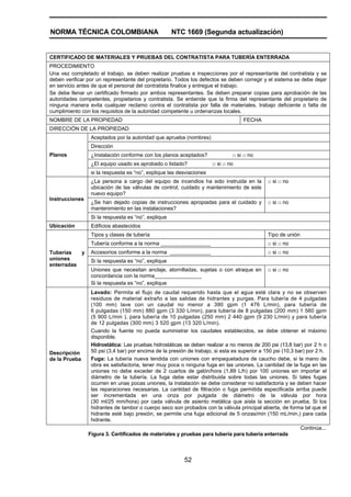 NORMA TÉCNICA COLOMBIANA NTC 1669 (Segunda actualización)
52
CERTIFICADO DE MATERIALES Y PRUEBAS DEL CONTRATISTA PARA TUBERÍA ENTERRADA
PROCEDIMIENTO
Una vez completado el trabajo, se deben realizar pruebas e inspecciones por el representante del contratista y se
deben verificar por un representante del propietario. Todos los defectos se deben corregir y el sistema se debe dejar
en servicio antes de que el personal del contratista finalice y entregue el trabajo.
Se debe llenar un certificado firmado por ambos representantes. Se deben preparar copias para aprobación de las
autoridades competentes, propietarios y contratista. Se entiende que la firma del representante del propietario de
ninguna manera evita cualquier reclamo contra el contratista por falla de materiales, trabajo deficiente o falta de
cumplimiento con los requisitos de la autoridad competente u ordenanzas locales.
NOMBRE DE LA PROPIEDAD FECHA
DIRECCIÓN DE LA PROPIEDAD
Aceptados por la autoridad que aprueba (nombres)
Dirección
¿Instalación conforme con los planos aceptados? □ si □ no
¿El equipo usado es aprobado o listado? □ si □ no
Planos
si la respuesta es “no”, explique las desviaciones
¿La persona a cargo del equipo de incendios ha sido instruida en la
ubicación de las válvulas de control, cuidado y mantenimiento de este
nuevo equipo?
□ si □ no
¿Se han dejado copias de instrucciones apropiadas para el cuidado y
mantenimiento en las instalaciones?
□ si □ no
Instrucciones
Si la respuesta es “no”, explique
Ubicación Edificios abastecidos
Tipos y clases de tubería Tipo de unión
Tubería conforme a la norma _________________ □ si □ no
Accesorios conforme a la norma ______________ □ si □ no
Si la respuesta es “no”, explique
Tuberías y
uniones
enterradas
Uniones que necesitan anclaje, atornilladas, sujetas o con atraque en
concordancia con la norma________________
Si la respuesta es “no”, explique
□ si □ no
Descripción
de la Prueba
Lavado: Permita el flujo de caudal requerido hasta que el agua esté clara y no se observen
residuos de material extraño a las salidas de hidrantes y purgas. Para tubería de 4 pulgadas
(100 mm) lave con un caudal no menor a 390 gpm (1 476 L/min), para tubería de
6 pulgadas (150 mm) 880 gpm (3 330 L/min), para tubería de 8 pulgadas (200 mm) 1 560 gpm
(5 900 L/min ), para tubería de 10 pulgadas (250 mm) 2 440 gpm (9 230 L/min) y para tubería
de 12 pulgadas (300 mm) 3 520 gpm (13 320 L/min).
Cuando la fuente no pueda suministrar los caudales establecidos, se debe obtener el máximo
disponible.
Hidrostática: Las pruebas hidrostáticas se deben realizar a no menos de 200 psi (13,8 bar) por 2 h o
50 psi (3,4 bar) por encima de la presión de trabajo, si esta es superior a 150 psi (10,3 bar) por 2 h.
Fuga: La tubería nueva tendida con uniones con empaquetadura de caucho debe, si la mano de
obra es satisfactoria, tener muy poca o ninguna fuga en las uniones. La cantidad de la fuga en las
uniones no debe exceder de 2 cuartos de galón/hora (1,89 L/h) por 100 uniones sin importar el
diámetro de la tubería. La fuga debe estar distribuida sobre todas las uniones. Si tales fugas
ocurren en unas pocas uniones, la instalación se debe considerar no satisfactoria y se deben hacer
las reparaciones necesarias. La cantidad de filtración o fuga permitida especificada arriba puede
ser incrementada en una onza por pulgada de diámetro de la válvula por hora
(30 ml/25 mm/hora) por cada válvula de asiento metálica que aísla la sección en prueba. Si los
hidrantes de tambor o cuerpo seco son probados con la válvula principal abierta, de forma tal que el
hidrante esté bajo presión, se permite una fuga adicional de 5 onzas/min (150 mL/min.) para cada
hidrante.
Continúa...
Figura 3. Certificados de materiales y pruebas para tubería para tubería enterrada
 