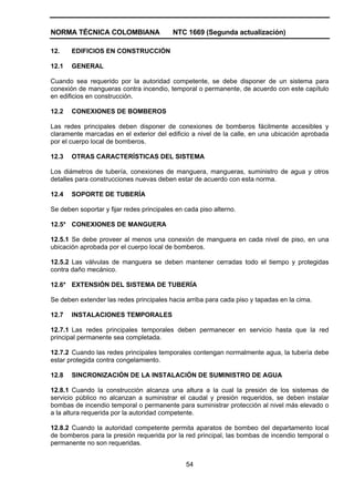 NORMA TÉCNICA COLOMBIANA NTC 1669 (Segunda actualización)
54
12. EDIFICIOS EN CONSTRUCCIÓN
12.1 GENERAL
Cuando sea requerido por la autoridad competente, se debe disponer de un sistema para
conexión de mangueras contra incendio, temporal o permanente, de acuerdo con este capítulo
en edificios en construcción.
12.2 CONEXIONES DE BOMBEROS
Las redes principales deben disponer de conexiones de bomberos fácilmente accesibles y
claramente marcadas en el exterior del edificio a nivel de la calle, en una ubicación aprobada
por el cuerpo local de bomberos.
12.3 OTRAS CARACTERÍSTICAS DEL SISTEMA
Los diámetros de tubería, conexiones de manguera, mangueras, suministro de agua y otros
detalles para construcciones nuevas deben estar de acuerdo con esta norma.
12.4 SOPORTE DE TUBERÍA
Se deben soportar y fijar redes principales en cada piso alterno.
12.5* CONEXIONES DE MANGUERA
12.5.1 Se debe proveer al menos una conexión de manguera en cada nivel de piso, en una
ubicación aprobada por el cuerpo local de bomberos.
12.5.2 Las válvulas de manguera se deben mantener cerradas todo el tiempo y protegidas
contra daño mecánico.
12.6* EXTENSIÓN DEL SISTEMA DE TUBERÍA
Se deben extender las redes principales hacia arriba para cada piso y tapadas en la cima.
12.7 INSTALACIONES TEMPORALES
12.7.1 Las redes principales temporales deben permanecer en servicio hasta que la red
principal permanente sea completada.
12.7.2 Cuando las redes principales temporales contengan normalmente agua, la tubería debe
estar protegida contra congelamiento.
12.8 SINCRONIZACIÓN DE LA INSTALACIÓN DE SUMINISTRO DE AGUA
12.8.1 Cuando la construcción alcanza una altura a la cual la presión de los sistemas de
servicio público no alcanzan a suministrar el caudal y presión requeridos, se deben instalar
bombas de incendio temporal o permanente para suministrar protección al nivel más elevado o
a la altura requerida por la autoridad competente.
12.8.2 Cuando la autoridad competente permita aparatos de bombeo del departamento local
de bomberos para la presión requerida por la red principal, las bombas de incendio temporal o
permanente no son requeridas.
 