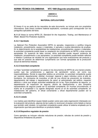 NORMA TÉCNICA COLOMBIANA NTC 1669 (Segunda actualización)
56
ANEXO A
(Informativo)
MATERIAL EXPLICATORIO
El Anexo A no es parte de los requisitos de este documento, se incluye solo con propósitos
informativos. Este anexo contiene material explicatorio, numerado para corresponder con los
parágrafos aplicables del texto.
A.1.1.2 Véase la norma NFPA 25, Standard for the Inspection, Testing, and Maintenance of
Water. Based Fire Protection Systems.
A.3.2.1 Aprobado
La National Fire Protection Association NFPA no aprueba, inspecciona o certifica ninguna
instalación, procedimiento, equipo o materiales, ni aprueba o evalúa laboratorios de pruebas.
En la determinación de la aceptabilidad de instalaciones, procedimientos, equipo o materiales,
la autoridad competente puede basar su aceptación de cumplimiento en NFPA u otras normas
apropiadas. En ausencia de tales normas, dicha autoridad puede requerir evidencia de
instalación, procedimiento o uso apropiados. La autoridad competente puede también referirse
a listados o prácticas de rotulado de una organización que hace evaluaciones del producto y
que esta en posición de determinar cumplimiento con normas apropiadas de la producción
actual de elementos listados.
A.3.2.2 Autoridad competente
La frase “autoridad competente” es usada en los documentos de NFPA de una manera amplia,
puesto que las jurisdicciones y agencias de aprobación varían, así como sus
responsabilidades. Donde la seguridad pública es primordial, la autoridad competente puede
ser nacional, departamental, distrital, municipal, regional o algún individuo como el jefe de
bomberos, los comisarios de incendios; el jefe de una oficina de prevención de incendios,
departamento del trabajo o departamento de salud; el administrador del edificio; inspector
eléctrico u otros que tengan autoridad establecida por la ley. Para propósitos de seguros, un
departamento de inspección de seguros, oficina de clasificaciones u otra compañía
representativa de seguros puede ser la autoridad competente. En muchas circunstancias, el
dueño de la propiedad o su agente designado asume el rol de autoridad competente; en
instalaciones del gobierno, el oficial comandante u oficial departamental pueden ser la
autoridad competente.
A.3.2.3 Listado
Los medios para identificar equipo listado pueden variar para cada organización interesada con
la evaluación del producto, algunas de las cuales no reconocen el equipo como listado a menos
que también esté rotulado. La autoridad competente puede utilizar el sistema empleado por la
organización que lista para identificar un producto listado.
A.3.3.8 Dispositivo regulador de presión
Como ejemplos se incluyen válvulas reductoras de presión, válvulas de control de presión y
dispositivos limitadores de presión.
 