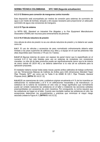 NORMA TÉCNICA COLOMBIANA NTC 1669 (Segunda actualización)
57
A.3.3.12 Sistema para conexión de mangueras contra incendio
Esta disposición está acompañada por medios de conexión para sistemas de suministro de
agua o por medio de bombas, tanques y otro equipo necesario para proporcionar un adecuado
suministro de agua a las conexiones de manguera.
A.3.3.15 Tipo de sistema
La NFPA 600, Standard on Industrial Fire Brigades y la Fire Equipment Manufacturers
Association (FEMA) dan recursos para entrenamiento de personal.
A.3.3.16.4 Válvula reductora de presión
Una válvula de alivio de presión no es una válvula reductora de presión y no debería ser usada
como tal.
A.4.1 El uso de válvulas y accesorios de peso normalizado ordinariamente debería estar
limitado a los pisos superiores de edificios muy altos y a equipo en el cual las presiones más
altas disponibles sean menores a 175 psi (12,1 bares).
A.4.4.1.2 Algunas tuberías de acero con espesor de pared menor que lo especificado en el
numeral 4.4.1.2 han sido listadas para uso en sistemas de rociadores con conexiones
roscadas. La vida útil de tales productos puede ser significativamente menor que la de tubería
de acero cedula 40 (SCH 40) y se debería determinar si la vida útil es suficiente para la
aplicación propuesta.
El instalador debería revisar todas estas roscas usando anillos calibrados de trabajo conformes
con las “Dimensiones Básicas de Calibres de Anillos para USA (Americana) Standard Taper
Pipe Threads, NPT” así como por la Tabla 8 de ASME B.1.20.1, Pipe Threads, General
Purpose (Inch). [NFPA 13: A.6.5.1.2].
A.4.4.2.2 Las operaciones de corte y soldadura originan anualmente el 4 % de los incendios en
edificaciones no residenciales y el 8 % en edificaciones industriales y de manufactura. La
soldadura de la tubería de rociadores en sitio crea un riesgo significativo que normalmente
puede ser evitado realizando las soldaduras en el taller e instalando las secciones soldadas
preensambladas con accesorios de unión mecánica. Por consiguiente, la norma requiere que
las soldaduras se hagan en el taller. Cuando sea inevitable realizar las soldaduras en sitio, las
excepciones determinan los procedimientos y prácticas que minimizan el mayor riesgo
asociado (véase la Figura A.1) [NFPA13: A.6.5.2.2].
 