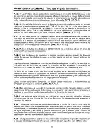 NORMA TÉCNICA COLOMBIANA NTC 1669 (Segunda actualización)
60
A.5.2.1.4 La válvula de tubería seca debería estar localizada en un sitio de fácil acceso y cerca
del sistema que controla. Cuando este expuesta a bajas temperatura, la válvula de tubería seca
debería estar ubicada en un cuarto de válvulas o encerramiento de tamaño adecuado para
poder realizar el mantenimiento del equipo en forma adecuada. [NFPA 13:A.7.2.5].
A.5.2.1.4.1 La válvula de tubería seca y la tubería de suministro deberían estar en un área
mantenida a una temperatura superior a 40 °F (4 °C). La intención del comité es proteger las
válvulas contra el congelamiento. La exposición ocasional de las válvulas a temperaturas de
aire por debajo de 40 °F (4 °C), por periodos cortos y que no causarían congelamiento de las
válvulas, no justifica la construcción de un cuarto de válvulas. [NFPA 13: A.7.2.5.1].
A.5.2.1.5.2 La toma de aire del compresor debería estar instalada conforme a los criterios de
operación del fabricante del compresor. El conducto para toma de aire no debería estar
conectado a la entrada del compresor a menos de que sea aceptado por el fabricante. Se
pueden presentar daños, reducciones en la capacidad de aire o reducción de la vida útil si no
se siguen las recomendaciones del fabricante. [NFPA 13: A.7.2.6.2].
A.5.2.3.1.3 Los circuitos de activación a control remoto no se deberían ubicar en áreas de
construcción combustible sin rociadores.
A.5.2.3.4 Las condiciones de ocupación o riesgos especiales podrían requerir la descarga
rápida de grandes cantidades de agua, y en tales casos, se podrían requerir sistemas de
inundación.
Los dispositivos de detección de incendios se deberían seleccionar con el fin de garantizar su
operación, aún en los casos de operación prematura de los rociadores considerando las
temperaturas normales del recinto y las condiciones generadas por corrientes de aire.
En áreas en las cuales la alta temperatura del ambiente en el cielo raso sea originada por
fuentes de calor distintas a condiciones de incendio, se deberían seleccionar dispositivos de
respuesta al calor que operen a temperaturas más altas que las normales y con capacidad para
resistir estas temperaturas más altas por largos períodos de tiempo.
Donde existan condiciones corrosivas, se deben utilizar materiales o recubrimientos de
protección que resistan la corrosión. [NFPA 13: A.7.3.1].
A.5.2.4 Los sistemas para conexión de mangueras contra incendio manuales secos necesitan
agua de una bomba del cuerpo de bomberos (o equivalente) para suministrarla al sistema a
través de la conexión de bomberos para abastecer la demanda del sistema.
A.5.2.5 Los sistemas para conexión de mangueras contra incendio manuales húmedos
necesitan agua de una bomba del cuerpo de bomberos (o equivalente) para abastecer la
demanda del sistema.
A.5.4 La intención del comité es permitir la omisión de la bomba de incendio como parte del
sistema para conexión de mangueras contra incendio en edificios que no sean altos, cuando se
pueda diseñar un sistema de rociadores automáticos diseñados e instalados con el suministro
de agua disponible, y el caudal y presión demandados por el sistema para conexión de
mangueras contra incendio de la red principal sean suministrados por los equipos del cuerpo
de bomberos a través de la conexión de bomberos.
A.5.5 En algunos sistemas podría ser deseable instalar indicadores de presión adicionales en
la base de las redes principales, en especial en áreas de gran superficie y en edificios altos.
 