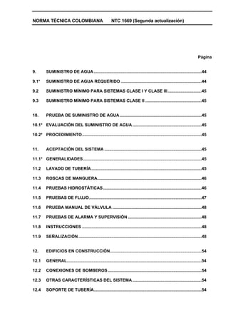 NORMA TÉCNICA COLOMBIANA NTC 1669 (Segunda actualización)
Página
9. SUMINISTRO DE AGUA............................................................................................44
9.1* SUMINISTRO DE AGUA REQUERIDO .....................................................................44
9.2 SUMINISTRO MÍNIMO PARA SISTEMAS CLASE I Y CLASE III.............................45
9.3 SUMINISTRO MÍNIMO PARA SISTEMAS CLASE II ................................................45
10. PRUEBA DE SUMINISTRO DE AGUA......................................................................45
10.1* EVALUACIÓN DEL SUMINISTRO DE AGUA ...........................................................45
10.2* PROCEDIMIENTO......................................................................................................45
11. ACEPTACIÓN DEL SISTEMA ...................................................................................45
11.1* GENERALIDADES.....................................................................................................45
11.2 LAVADO DE TUBERÍA..............................................................................................45
11.3 ROSCAS DE MANGUERA.........................................................................................46
11.4 PRUEBAS HIDROSTÁTICAS....................................................................................46
11.5 PRUEBAS DE FLUJO................................................................................................47
11.6 PRUEBA MANUAL DE VÁLVULA ............................................................................48
11.7 PRUEBAS DE ALARMA Y SUPERVISIÓN ...............................................................48
11.8 INSTRUCCIONES ......................................................................................................48
11.9 SEÑALIZACIÓN .........................................................................................................48
12. EDIFICIOS EN CONSTRUCCIÓN..............................................................................54
12.1 GENERAL...................................................................................................................54
12.2 CONEXIONES DE BOMBEROS................................................................................54
12.3 OTRAS CARACTERÍSTICAS DEL SISTEMA ...........................................................54
12.4 SOPORTE DE TUBERÍA............................................................................................54
 