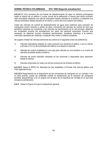 NORMA TÉCNICA COLOMBIANA NTC 1669 (Segunda actualización)
62
A.6.3.6.1.1 Una conexión de una fuente de abastecimiento de agua no debería prolongarse
hasta el interior de un edificio o cruzar muros de la edificación a menos que dicha conexión
esté controlada mediante una válvula indicadora listada ubicada en el exterior o mediante una
válvula indicadora listada ubicada en el interior y cerca del muro exterior del edificio.
Todas las válvulas de control de abastecimiento de agua para sistemas para conexión de
mangueras contra incendio o partes de ellos, incluyendo las válvulas de control de piso que
alimentan sistemas de rociadores y las válvulas de sectorización de la red principal, deberían
ser accesibles durante las emergencias por parte del personal autorizado Cuando sea
necesario se deberían proveer escaleras permanentes, escaleras próximas a la tubería,
manivelas operadas por cadenas o cualquier otro medio o sistema aceptado.
Se sugiere instalar las válvulas exteriores de control en el siguiente orden de preferencia:
1) Válvulas indicadoras listadas en cada conexión que alimenta el edificio, a por lo menos
a 40 pies (12,2 m) de la fachada del edificio si el espacio lo permite.
2) Válvulas de control instaladas en una caja para válvulas en una escalera o un cuarto de
válvulas accesible desde el exterior.
3) Válvulas de poste indicador ubicadas en las columnas y dispuestas para operación
desde el exterior.
4) Válvulas enterradas en cada una de las conexiones de entrada al edificio.
A.6.3.6.2 Véase la NFPA 24, Standard for the Installation of Private Fire Service Mains and
Their appurtenances.
A.6.3.8.5 Dependiendo de la disposición de las conexiones de manguera en un corredor o en
un área grande, puede ser preferible instalar la señalización de la conexión de manguera
paralela, perpendicular o en un ángulo con el plano de la superficie de montaje en el que este
ubicada la señalización.
A.6.4 Véase la Figura A.5 para la disposición general.
 