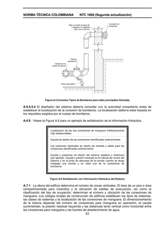 NORMA TÉCNICA COLOMBIANA NTC 1669 (Segunda actualización)
63
Sello a prueba de agua de
1 pulgada a 3 pulgadas
(25,4 mm a 76 mm)
Conexión de
bomberos
Válvula
antiretorno
Cabezal en el
cuarto de válvula
Goteo automático
Figura A.5.Conexión Típica de Bomberos para redes principales Húmedas
A.6.4.5.4 El diseñador del sistema debería consultar con la autoridad competente antes de
establecer la localización de la conexión de bomberos. La localización debería estar basada en
los requisitos exigidos por el cuerpo de bomberos.
A.6.8 Véase la Figura A.6 para un ejemplo de señalización de la información hidráulica.
Localización de las dos conexiones de manguera hidráulicamente
más desfavorables:
Caudal de diseño de las conexiones identificadas anteriormente:
Las presiones residuales de diseño de entrada y salida para las
conexiones identificadas anteriormente:
Caudal y presiones de diseño del sistema (estática y dinámica)
(por ejemplo: Caudal y presión residual) en la válvula de control del
sistema o en la brida de descarga de la bomba cuando se tenga
instalada una bomba y en cada una de la conexiones de
bomberos:
Figura A.6 Señalización con Información Hidráulica del Sistema
A.7.1 La altura del edificio determina el número de zonas verticales. El área de un piso o área
compartimentada para incendios y la ubicación de salidas de evacuación, así como la
clasificación del tipo de ocupación, determinan el número y ubicación de las conexiones de
manguera. Los códigos locales de construcción de edificios establecen los tipos de sistemas,
las clases de sistemas y la localización de las conexiones de manguera. El dimensionamiento
de la tubería depende del número de conexiones para manguera en operación, el caudal
suministrado, la presión residual requerida y las distancias tanto vertical como horizontal entre
las conexiones para manguera y las fuentes de abastecimiento de agua.
 