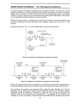 NORMA TÉCNICA COLOMBIANA NTC 1669 (Segunda actualización)
67
La presión máxima del sistema normalmente es en posición de cierre, con flujo cero y con la
bomba en operación. La medición debería incluir la bomba de refuerzo de presión y la presión
estática de la red pública. El límite de 350 psi (24 bar) fue seleccionado porque es la presión
máxima a la cual la mayoría de los componentes del sistema están disponibles y esta acorde
con la necesidad de limitar la presión a un valor razonable.
A.7.2.2 Se puede requerir un dispositivo de reducción de presión de pequeño diámetro para
acomodar condiciones de flujo bajo tales como aquellas creadas por el flujo de un solo
rociador.
Véanse las Figuras A.10 y A.11 sobre métodos para cumplir con esta sección.
Dispositivo
de regulación
de presión Dispositivo para
supervisión de presión
Medidor de presión
Normalmente
abierta
Normalmente
abierta
Derivación
Válvula indicadora
Normalmente
cerrada
A la conexión
de bomberos
Figura A.10. Adaptación del dispositivo de regulación de presión
Normalmente
cerrada
Normalmente
cerrada
A la conexión
de bomberos
Normalmente
abierta
Normalmente
abierta
Normalmente
abierta
Normalmente
abierta
Dispositivo
para
supervisión
de presión
Dispositivo
para
supervisión
de presión
Figura A.11 Adaptación del dispositivo de regulación de presión doble
A.7.3.1 Se puede permitir ubicar la manguera a un lado de la red principal y abastecerla por
conexiones laterales cortas a la red principal cuando sea necesario para evitar obstrucciones.
Las conexiones de manguera para sistemas Clase I deberían estar ubicadas en un foso de
escaleras y las conexiones para sistemas Clase II deberían ubicarse en el corredor o espacio
adyacente al foso de escalera y conectarse a través del muro con la red principal. Para
sistemas Clase III, las conexiones para manguera de 2 1/2 pulgadas (65 mm) deberían ser
ubicadas en un foso de escalera y las conexiones Clase II deberían ser ubicadas en el corredor
 