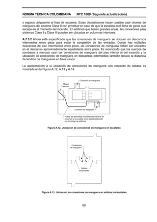 NORMA TÉCNICA COLOMBIANA NTC 1669 (Segunda actualización)
68
o espacio adyacente al foso de escalera. Estas disposiciones hacen posible usar chorros de
manguera del sistema Clase II con prontitud en caso de que la escalera esté llena de gente que
escapa en el momento del incendio. En edificios que tienen grandes áreas, las conexiones para
sistemas Clase I y Clase III pueden ser ubicadas en columnas interiores.
A.7.3.2 Ahora está especificado que las conexiones de manguera se ubiquen en descansos
intermedios entre pisos para evitar la congestión de las entradas. Donde hay múltiples
descansos de piso intermedios entre pisos, las conexiones de manguera deben ser ubicadas
en el descanso aproximadamente equidistante entre pisos. Es reconocido que los cuerpos de
bomberos a menudo usan las conexiones de manguera del piso inferior al del incendio y la
ubicación de conexiones de manguera en descansos intermedios también reduce la distancia
de tendido de mangueras en tales casos.
La aproximación a la ubicación de conexiones de manguera con respecto de salidas es
mostrada en la Figura A.12, A.13 y A.14.
Conexión de manguera
Conexión de manguera
Oficina
remota
Puede ser permitida una distancia máxima de
recorrido a una salida como está establecido
por el código de edificios
Figura A.12. Ubicación de conexiones de manguera en escaleras
Conexiones
de manguera
Salidas
horizontales
Figura A.13. Ubicación de conexiones de manguera en salidas horizontales
 