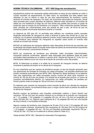 NORMA TÉCNICA COLOMBIANA NTC 1669 (Segunda actualización)
70
arquitectónica podrían ser necesarias salidas adicionales en áreas de piso abiertas en orden a
cumplir requisitos de espaciamiento. En tales casos, es improbable que tales salidas sean
utilizadas ya que no habría un área de uso para estacionamiento de bomberos cuando
alcancen la conexión de manguera. Por tanto, las conexiones adicionales de manguera, donde
sean provistas para cumplir requisitos de distancia, deberían estar ubicadas en un corredor de
salida con una resistencia al fuego de una hora donde sea posible para proveer un grado de
protección para el acceso de los bomberos a la conexión. Tales conexiones también debieran
estar ubicadas tan uniformemente como sea posible de piso a piso, de forma tal que los
bomberos puedan encontrarlas fácilmente durante un incendio.
La distancia de 200 pies (61 m) permitida para edificios con rociadores podría necesitar
longitudes adicionales de manguera en orden a alcanzar la parte más remota de un piso; sin
embargo, los rociadores automáticos deberían proveer control adecuado para permitirle tiempo
a los bomberos para extender las mangueras en aquellos casos donde un incendio está
ubicado en el área más remota.
A.7.3.3 Las estaciones de manguera deberían estar dispuestas de forma tal que permitan que
la descarga sea dirigida desde la boquilla hasta todas las partes de encerramientos importantes
tales como armarios y cerramientos similares.
A.7.5 Las conexiones de bomberos que alimentan redes principales interconectadas,
incluyendo sistemas combinados, deberían estar dispuestas para abastecer todas las redes
principales interconectadas en un edificio o sección de él. Véanse las Figuras A.7, A.8 y A.9. La
interconexión debería ocurrir tan cerca de la fuente de suministro como sea posible.
A.7.8 Al determinar la presión a la salida de la conexión de manguera remota, se debería
considerar la pérdida de presión en la válvula de la manguera.
Es muy importante que los cuerpos de bomberos escojan un tipo de boquilla apropiado para
sus operaciones de combate de incendios con redes principales. Las boquillas aspersoras tipo
presión constante (automáticas) (vea NFPA 1964, Standard for Spray Nozzless) no se deberían
usar para operaciones con redes principales porque muchos de estos tipos requieren un
mínimo de 100 psi (6,9 bar) de presión a la entrada de la boquilla para producir un chorro de
incendios razonablemente efectivo. En operaciones con redes principales, las perdidas por
fricción podrían evitar la entrega de 100 psi (6,9 bar) a la boquilla.
En sistemas para conexión de mangueras contra incendio de altura con válvulas de manguera
reductoras de presión, los bomberos tienen poco o ningún control sobre la presión de salida de
la válvula de manguera.
Muchos cuerpos de bomberos usan boquillas combinadas (neblina y chorro directo) que
requieren 100 psi (6,9 bar) de presión residual en la entrada de la boquilla con mangueras
de 1 1/2 pulgada, 1 3/4 pulgadas o 2 pulgadas (40 mm, 44 mm o 50 mm) en longitudes de
hasta 150 pies (45,7 m). Algunos usan manguera de 2 1/2 pulgadas (65 mm) con una boquilla
de chorro directo o una boquilla combinada.
Algunos cuerpos de bomberos usan manguera de 50 pies (15,2 m) de 2 1/2 pulgadas (65 mm)
en una conexión siamesa, alimentando dos mangueras de 100 pies (30,5 m) de longitud de
1 1/2 pulgada - 2 pulgadas (40 mm - 50 mm) con boquillas combinadas, requiriendo 120 psi -
149 psi (8,3 bar -10,3 bar) en la salida de la válvula (véase la Tabla A.2.).
Véase también NFPA 1901, Standard for Automotive Fire Apparatus.
 