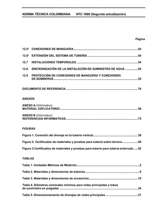 NORMA TÉCNICA COLOMBIANA NTC 1669 (Segunda actualización)
Página
12.5* CONEXIONES DE MANGUERA................................................................................54
12.6* EXTENSIÓN DEL SISTEMA DE TUBERÍA ...............................................................54
12.7 INSTALACIONES TEMPORALES.............................................................................54
12.8 SINCRONIZACIÓN DE LA INSTALACIÓN DE SUMINISTRO DE AGUA ................54
12.9 PROTECCIÓN DE CONEXIONES DE MANGUERA Y CONEXIONES
DE BOMBEROS.........................................................................................................55
DOCUMENTO DE REFERENCIA..........................................................................................76
ANEXOS
ANEXO A (Informativo)
MATERIAL EXPLICATORIO .................................................................................................56
ANEXO B (Informativo)
REFERENCIAS INFORMATIVAS..........................................................................................75
FIGURAS
Figura 1. Conexión del drenaje en la tubería vertical........................................................38
Figura 2. Certificados de materiales y pruebas para tubería sobre terreno ...................49
Figura 3 Certificados de materiales y pruebas para tubería para tubería enterrada .....52
TABLAS
Tabla 1. Unidades Métricas de Medición..............................................................................2
Tabla 2. Materiales y dimensiones de tuberías....................................................................9
Tabla 3. Materiales y dimensiones de accesorios.............................................................10
Tabla 4. Diámetros nominales mínimos para redes principales y tubos
de suministro en pulgadas .................................................................................................34
Tabla 5. Dimensionamiento de drenajes de redes principales ........................................37
 