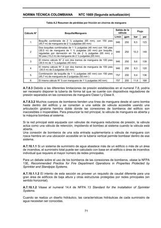 NORMA TÉCNICA COLOMBIANA NTC 1669 (Segunda actualización)
71
Tabla A.2 Resumen de pérdidas por fricción en chorros de manguera
Salida de la
válvula
Flujo
Cálculo N° Boquilla/Manguera
L/min gpm bar psi
1
Boquilla combinada de 2 ½ pulgadas (65 mm), con 150 pies
(45,7 m) de manguera de 2 ½ pulgadas (65 mm)
946 250 8,5 123
2
Dos boquillas combinadas de 1 ½ pulgadas (40 mm) con 100 pies
(30,5 m) de manguera de 1 ½ pulgadas (40 mm) por boquilla,
reguladas por derivación en Ye de 2 ½ pulgadas (65 mm) y
50 pies (15,2 m) de manguera de 2 ½ pulgadas (65 mm)
946 250 10,3 149
3
El mismo cálculo N° 2 con dos tramos de manguera de 100 pies
(30,5 m) de 1 ½ pulgadas (40 mm)
946 250 9,6 139
4
El mismo cálculo N° 3 con dos tramos de manguera de 100 pies
(30,5 m) de 2 pulgadas (50 mm)
946 250 8,3 120
5
Combinación de boquilla de 1 ½ pulgadas (40 mm) con 150 pies
(45,7 m) de manguera de 2 pulgadas (50 mm )
757 200 9,4 136
6 El mismo cálculo N° 5 con manguera de 1 ½ pulgadas (40 mm) 757 200 11,6 168
A.7.8.3 Debido a las diferentes limitaciones de presión establecidas en el numeral 7.8, podría
ser necesario disponer la tubería de forma tal que se cuente con dispositivos reguladores de
presión separados en las conexiones de manguera Clase I y Clase II.
A.7.8.3.2 Muchos cuerpos de bomberos tienden una línea de manguera desde el carro bomba
hasta dentro del edificio y se conectan a una salida de válvula accesible usando una
articulación giratoria hembra doble donde las conexiones de bomberos del edificio son
inaccesibles o inoperables. Para presurizar la red principal, la válvula de manguera es abierta y
la máquina bombea al sistema.
Si la red principal está equipada con válvulas de manguera reductoras de presión, la válvula
actúa como una válvula de retención, impidiendo el bombeo al sistema cuando la válvula está
abierta.
Una conexión de bomberos de una sola entrada suplementaria o válvula de manguera con
rosca hembra en una ubicación accesible en la tubería vertical permite bombear dentro de ese
sistema.
A.7.10.1.1 Si un sistema de suministro de agua abastece más de un edificio o más de un área
de incendios, el suministro total puede ser calculado con base en el edificio o área de incendios
individual que requiere el mayor número de redes principales.
Para un debate sobre el uso de los bomberos de las conexiones de bomberos, véase la NFPA
13E, Recommended Practice for Fire Department Operations in Properties Protected by
Sprinkler and Standpipe Systems.
A.7.10.1.1.2 El intento de esta sección es proveer un requisito de caudal diferente para una
gran área de edificios de baja altura y otras estructuras protegidas por redes principales (en
sentido horizontal).
A.7.10.1.2 Véase el numeral 14.4 de NFPA 13 Standard for the Installation of Sprinkler
Systems.
Cuando se realiza un diseño hidráulico, las características hidráulicas de cada suministro de
agua necesitan ser conocidas.
 