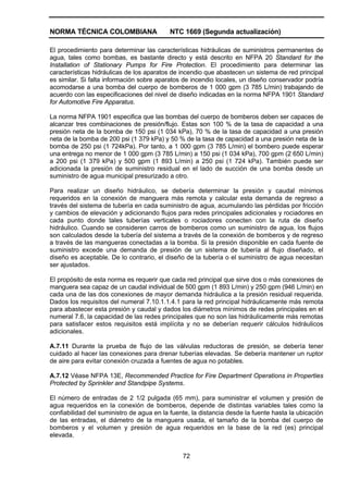 NORMA TÉCNICA COLOMBIANA NTC 1669 (Segunda actualización)
72
El procedimiento para determinar las características hidráulicas de suministros permanentes de
agua, tales como bombas, es bastante directo y está descrito en NFPA 20 Standard for the
Installation of Stationary Pumps for Fire Protection. El procedimiento para determinar las
características hidráulicas de los aparatos de incendio que abastecen un sistema de red principal
es similar. Si falta información sobre aparatos de incendio locales, un diseño conservador podría
acomodarse a una bomba del cuerpo de bomberos de 1 000 gpm (3 785 L/min) trabajando de
acuerdo con las especificaciones del nivel de diseño indicadas en la norma NFPA 1901 Standard
for Automotive Fire Apparatus.
La norma NFPA 1901 especifica que las bombas del cuerpo de bomberos deben ser capaces de
alcanzar tres combinaciones de presión/flujo. Estas son 100 % de la tasa de capacidad a una
presión neta de la bomba de 150 psi (1 034 kPa), 70 % de la tasa de capacidad a una presión
neta de la bomba de 200 psi (1 379 kPa) y 50 % de la tasa de capacidad a una presión neta de la
bomba de 250 psi (1 724kPa). Por tanto, a 1 000 gpm (3 785 L/min) el bombero puede esperar
una entrega no menor de 1 000 gpm (3 785 L/min) a 150 psi (1 034 kPa), 700 gpm (2 650 L/min)
a 200 psi (1 379 kPa) y 500 gpm (1 893 L/min) a 250 psi (1 724 kPa). También puede ser
adicionada la presión de suministro residual en el lado de succión de una bomba desde un
suministro de agua municipal presurizado a otro.
Para realizar un diseño hidráulico, se debería determinar la presión y caudal mínimos
requeridos en la conexión de manguera más remota y calcular esta demanda de regreso a
través del sistema de tubería en cada suministro de agua, acumulando las pérdidas por fricción
y cambios de elevación y adicionando flujos para redes principales adicionales y rociadores en
cada punto donde tales tuberías verticales o rociadores conecten con la ruta de diseño
hidráulico. Cuando se consideren carros de bomberos como un suministro de agua, los flujos
son calculados desde la tubería del sistema a través de la conexión de bomberos y de regreso
a través de las mangueras conectadas a la bomba. Si la presión disponible en cada fuente de
suministro excede una demanda de presión de un sistema de tubería al flujo diseñado, el
diseño es aceptable. De lo contrario, el diseño de la tubería o el suministro de agua necesitan
ser ajustados.
El propósito de esta norma es requerir que cada red principal que sirve dos o más conexiones de
manguera sea capaz de un caudal individual de 500 gpm (1 893 L/min) y 250 gpm (946 L/min) en
cada una de las dos conexiones de mayor demanda hidráulica a la presión residual requerida.
Dados los requisitos del numeral 7.10.1.1.4.1 para la red principal hidráulicamente más remota
para abastecer esta presión y caudal y dados los diámetros mínimos de redes principales en el
numeral 7.6, la capacidad de las redes principales que no son las hidráulicamente más remotas
para satisfacer estos requisitos está implícita y no se deberían requerir cálculos hidráulicos
adicionales.
A.7.11 Durante la prueba de flujo de las válvulas reductoras de presión, se debería tener
cuidado al hacer las conexiones para drenar tuberías elevadas. Se debería mantener un ruptor
de aire para evitar conexión cruzada a fuentes de agua no potables.
A.7.12 Véase NFPA 13E, Recommended Practice for Fire Department Operations in Properties
Protected by Sprinkler and Standpipe Systems.
El número de entradas de 2 1/2 pulgada (65 mm), para suministrar el volumen y presión de
agua requeridos en la conexión de bomberos, depende de distintas variables tales como la
confiabilidad del suministro de agua en la fuente, la distancia desde la fuente hasta la ubicación
de las entradas, el diámetro de la manguera usada, el tamaño de la bomba del cuerpo de
bomberos y el volumen y presión de agua requeridos en la base de la red (es) principal
elevada.
 