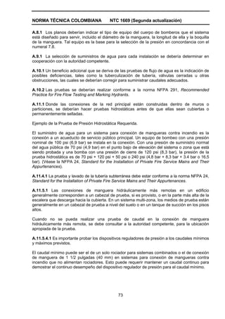 NORMA TÉCNICA COLOMBIANA NTC 1669 (Segunda actualización)
73
A.8.1 Los planos deberían indicar el tipo de equipo del cuerpo de bomberos que el sistema
está diseñado para servir, incluido el diámetro de la manguera, la longitud de ella y la boquilla
de la manguera. Tal equipo es la base para la selección de la presión en concordancia con el
numeral 7.8.
A.9.1 La selección de suministros de agua para cada instalación se debería determinar en
cooperación con la autoridad competente.
A.10.1 Un beneficio adicional que se deriva de las pruebas de flujo de agua es la indicación de
posibles deficiencias, tales como la tuberculización de tubería, válvulas cerradas u otras
obstrucciones, las cuales se deberían corregir para suministrar caudales adecuados.
A.10.2 Las pruebas se deberían realizar conforme a la norma NFPA 291, Recommended
Practice for Fire Flow Testing and Marking Hydrants.
A.11.1 Donde las conexiones de la red principal están construidas dentro de muros o
particiones, se deberían hacer pruebas hidrostáticas antes de que ellas sean cubiertas o
permanentemente selladas.
Ejemplo de la Prueba de Presión Hidrostática Requerida.
El suministro de agua para un sistema para conexión de mangueras contra incendio es la
conexión a un acueducto de servicio público principal. Un equipo de bombeo con una presión
nominal de 100 psi (6,9 bar) se instala en la conexión. Con una presión de suministro normal
del agua pública de 70 psi (4,9 bar) en el punto bajo de elevación del sistema o zona que está
siendo probada y una bomba con una presión de cierre de 120 psi (8,3 bar), la presión de la
prueba hidrostática es de 70 psi + 120 psi + 50 psi o 240 psi (4,8 bar + 8,3 bar + 3.4 bar o 16,5
bar). (Véase la NFPA 24, Standard for the Installation of Private Fire Service Mains and Their
Appurtenances).
A.11.4.1 La prueba y lavado de la tubería subterránea debe estar conforme a la norma NFPA 24,
Standard for the Installation of Private Fire Service Mains and Their Appurtenances.
A.11.5.1 Las conexiones de manguera hidráulicamente más remotas en un edificio
generalmente corresponden a un cabezal de prueba, si es provisto, o en la parte más alta de la
escalera que descarga hacia la cubierta. En un sistema multi-zona, los medios de prueba están
generalmente en un cabezal de prueba a nivel del suelo o en un tanque de succión en los pisos
altos.
Cuando no se pueda realizar una prueba de caudal en la conexión de manguera
hidráulicamente más remota, se debe consultar a la autoridad competente, para la ubicación
apropiada de la prueba.
A.11.5.4.1 Es importante probar los dispositivos reguladores de presión a los caudales mínimos
y máximos previstos.
El caudal mínimo puede ser el de un solo rociador para sistemas combinados o el de conexión
de manguera de 1 1/2 pulgadas (40 mm) en sistemas para conexión de mangueras contra
incendio que no alimentan rociadores. Esto puede requerir mantener un caudal continuo para
demostrar el continuo desempeño del dispositivo regulador de presión para el caudal mínimo.
 