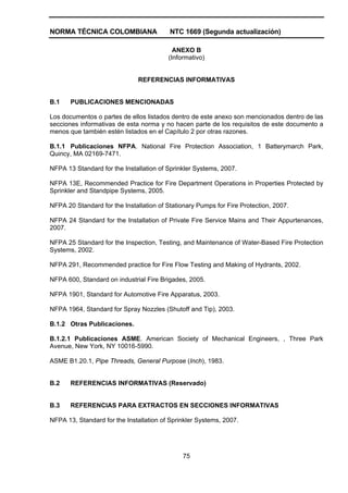 NORMA TÉCNICA COLOMBIANA NTC 1669 (Segunda actualización)
75
ANEXO B
(Informativo)
REFERENCIAS INFORMATIVAS
B.1 PUBLICACIONES MENCIONADAS
Los documentos o partes de ellos listados dentro de este anexo son mencionados dentro de las
secciones informativas de esta norma y no hacen parte de los requisitos de este documento a
menos que también estén listados en el Capítulo 2 por otras razones.
B.1.1 Publicaciones NFPA. National Fire Protection Association, 1 Batterymarch Park,
Quincy, MA 02169-7471.
NFPA 13 Standard for the Installation of Sprinkler Systems, 2007.
NFPA 13E, Recommended Practice for Fire Department Operations in Properties Protected by
Sprinkler and Standpipe Systems, 2005.
NFPA 20 Standard for the Installation of Stationary Pumps for Fire Protection, 2007.
NFPA 24 Standard for the Installation of Private Fire Service Mains and Their Appurtenances,
2007.
NFPA 25 Standard for the Inspection, Testing, and Maintenance of Water-Based Fire Protection
Systems, 2002.
NFPA 291, Recommended practice for Fire Flow Testing and Making of Hydrants, 2002.
NFPA 600, Standard on industrial Fire Brigades, 2005.
NFPA 1901, Standard for Automotive Fire Apparatus, 2003.
NFPA 1964, Standard for Spray Nozzles (Shutoff and Tip), 2003.
B.1.2 Otras Publicaciones.
B.1.2.1 Publicaciones ASME. American Society of Mechanical Engineers, , Three Park
Avenue, New York, NY 10016-5990.
ASME B1.20.1, Pipe Threads, General Purpose (Inch), 1983.
B.2 REFERENCIAS INFORMATIVAS (Reservado)
B.3 REFERENCIAS PARA EXTRACTOS EN SECCIONES INFORMATIVAS
NFPA 13, Standard for the Installation of Sprinkler Systems, 2007.
 