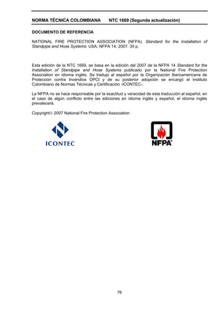 NORMA TÉCNICA COLOMBIANA NTC 1669 (Segunda actualización)
76
DOCUMENTO DE REFERENCIA
NATIONAL FIRE PROTECTION ASSOCIATION (NFPA). Standard for the Installation of
Standpipe and Hose Systems. USA, NFPA 14, 2007. 35 p.
Esta edición de la NTC 1669, se basa en la edición del 2007 de la NFPA 14 Standard for the
Installation of Standpipe and Hose Systems publicado por la National Fire Protection
Association en idioma inglés. Se tradujo al español por la Organización Iberoamericana de
Protección contra Incendios OPCI y de su posterior adopción se encargó el Instituto
Colombiano de Normas Técnicas y Certificación -ICONTEC-.
La NFPA no se hace responsable por la exactitud y veracidad de esta traducción al español, en
el caso de algún conflicto entre las ediciones en idioma inglés y español, el idioma inglés
prevalecerá.
Copyright© 2007 National Fire Protection Association
 