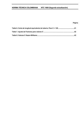 NORMA TÉCNICA COLOMBIANA NTC 1669 (Segunda actualización)
Página
Tabla 6. Carta de longitud equivalente de tubería. Para C = 120 .....................................41
Tabla 7. Ajuste de Factores para valores C .......................................................................42
Tabla 8. Valores C Hazen-Williams .....................................................................................43
 