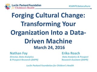 March 24, 2016
Forging Cultural Change:
Transforming Your
Organization Into a Data-
Driven Machine
Nathan Fay Erika Roach
Director, Data Analytics Data Analytics & Prospect
& Prospect Research (DAPR) Research Assistant (DAPR)
Lucile Packard Foundation for Children’s Health
#16NTCdataculture
 